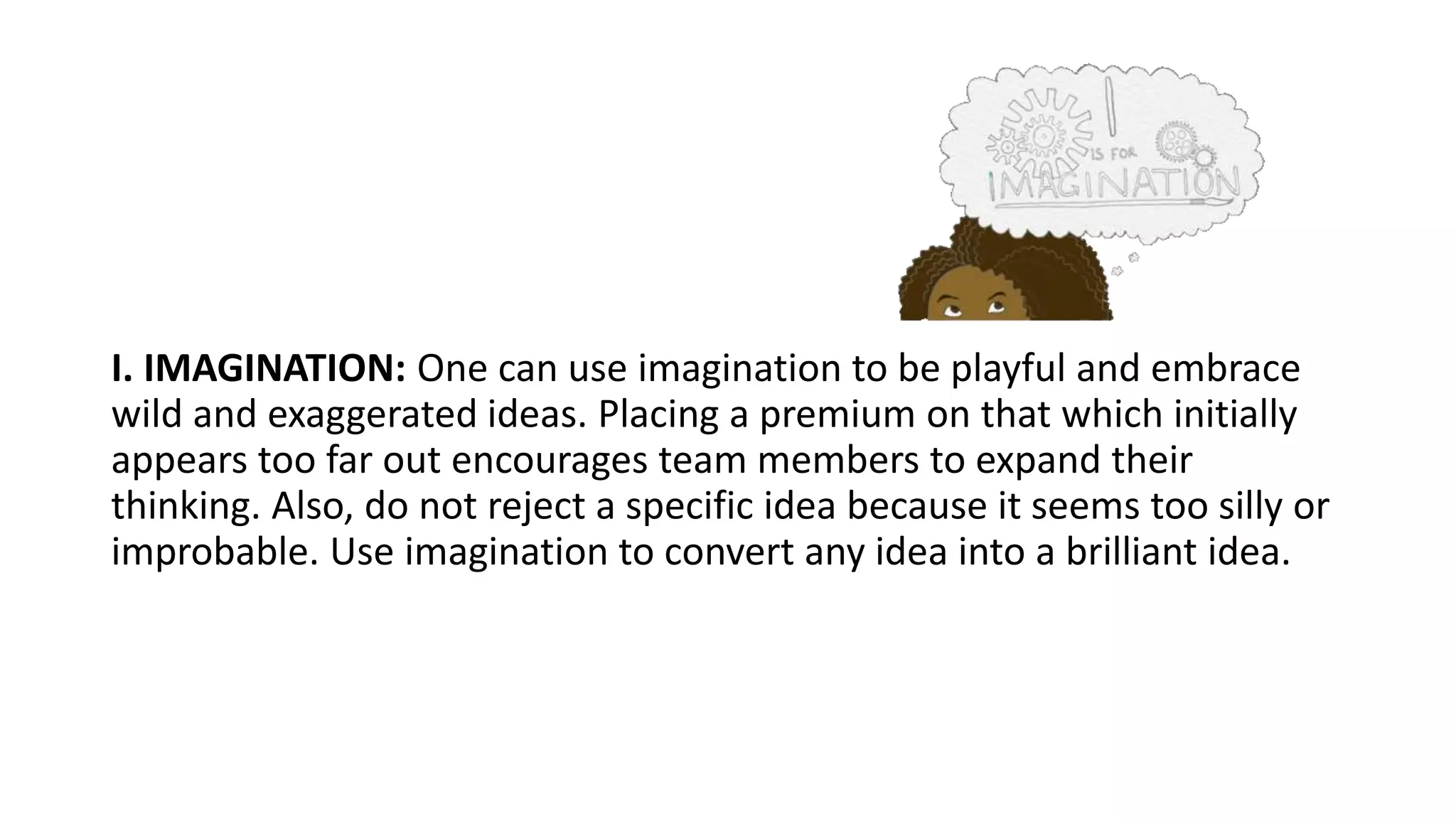 I. IMAGINATION: One can use imagination to be playful and embrace
wild and exaggerated ideas. Placing a premium on that which initially
appears too far out encourages team members to expand their
thinking. Also, do not reject a specific idea because it seems too silly or
improbable. Use imagination to convert any idea into a brilliant idea.
 