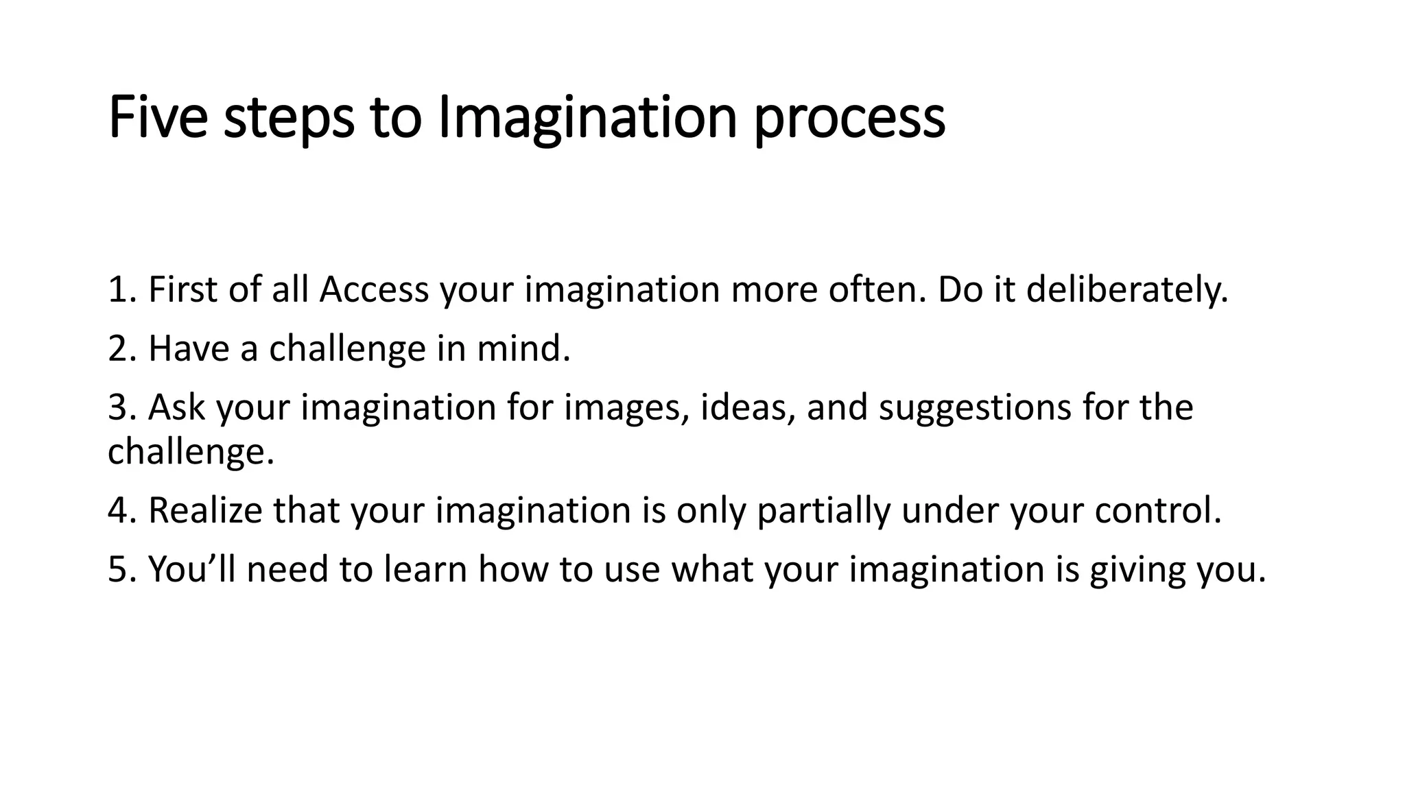 Five steps to Imagination process
1. First of all Access your imagination more often. Do it deliberately.
2. Have a challenge in mind.
3. Ask your imagination for images, ideas, and suggestions for the
challenge.
4. Realize that your imagination is only partially under your control.
5. You’ll need to learn how to use what your imagination is giving you.
 