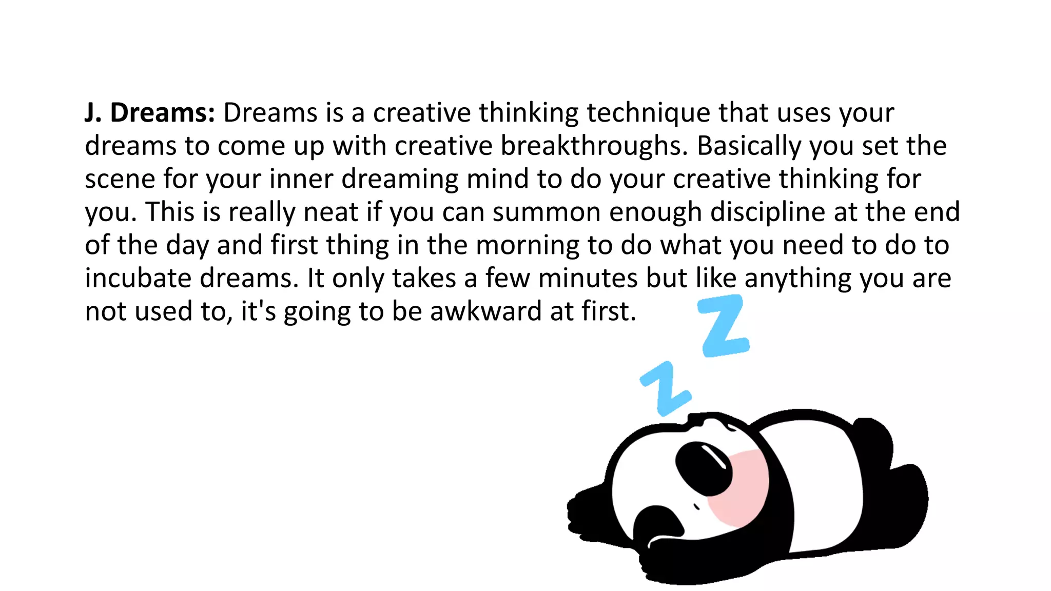 J. Dreams: Dreams is a creative thinking technique that uses your
dreams to come up with creative breakthroughs. Basically you set the
scene for your inner dreaming mind to do your creative thinking for
you. This is really neat if you can summon enough discipline at the end
of the day and first thing in the morning to do what you need to do to
incubate dreams. It only takes a few minutes but like anything you are
not used to, it's going to be awkward at first.
 