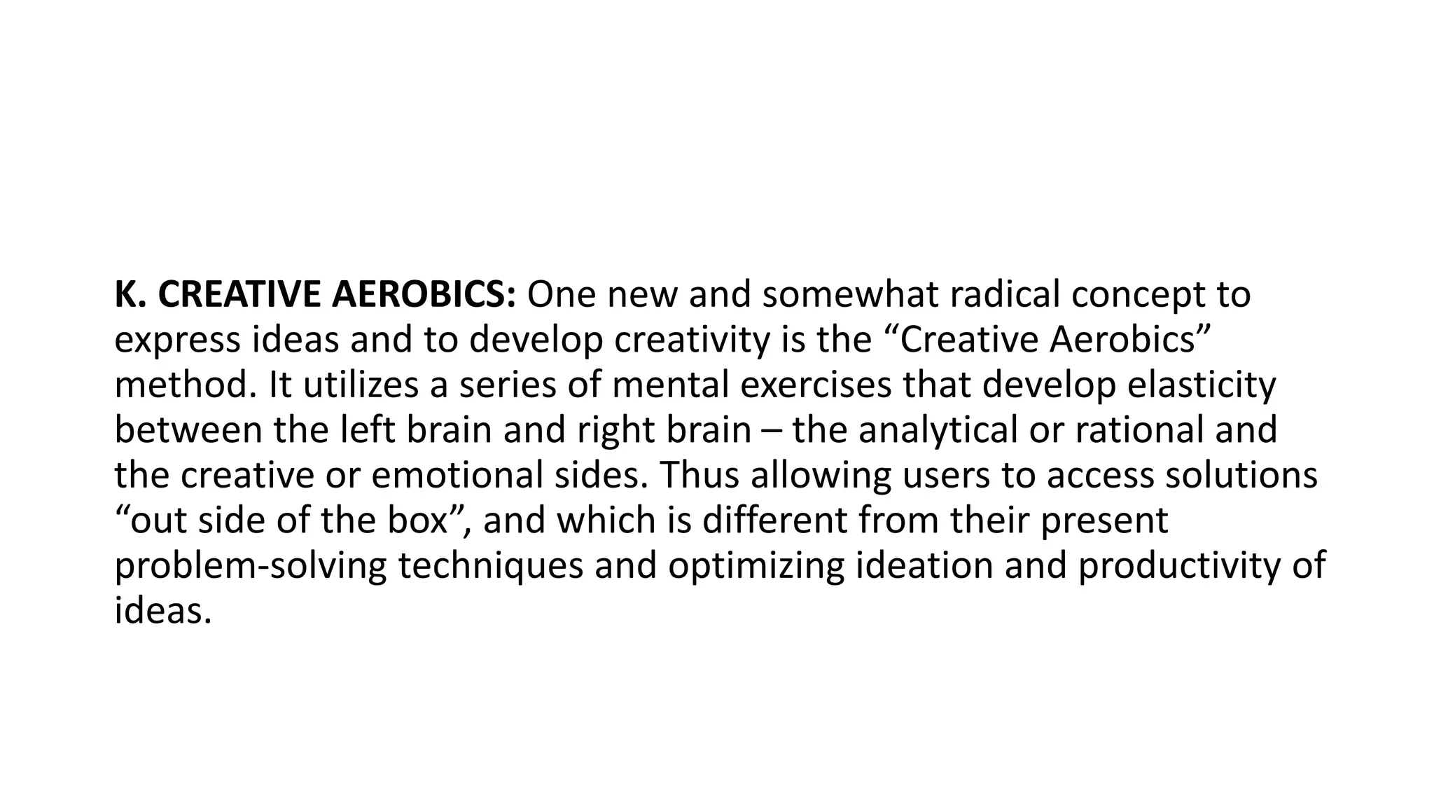 K. CREATIVE AEROBICS: One new and somewhat radical concept to
express ideas and to develop creativity is the “Creative Aerobics”
method. It utilizes a series of mental exercises that develop elasticity
between the left brain and right brain – the analytical or rational and
the creative or emotional sides. Thus allowing users to access solutions
“out side of the box”, and which is different from their present
problem-solving techniques and optimizing ideation and productivity of
ideas.
 