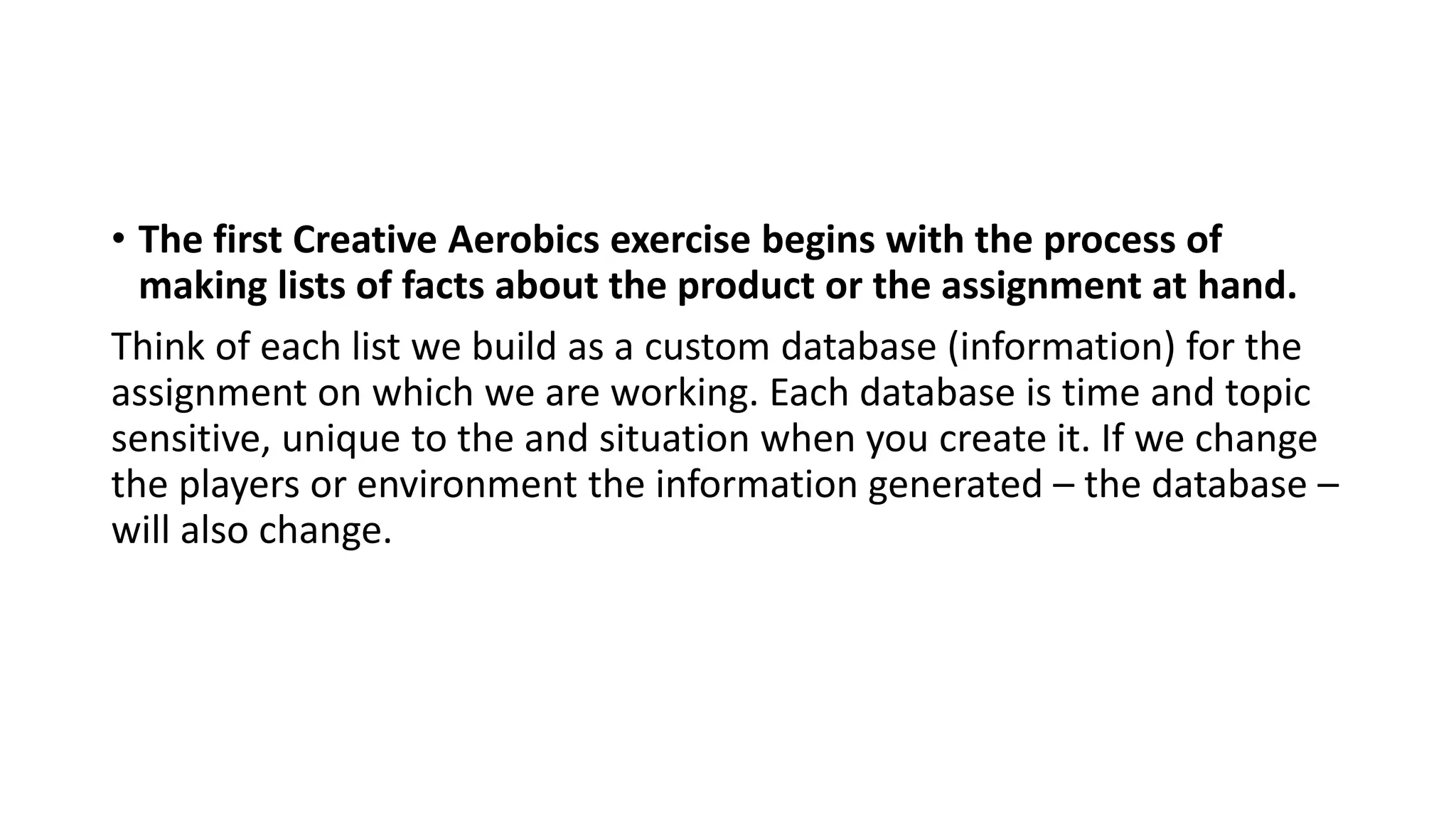 • The first Creative Aerobics exercise begins with the process of
making lists of facts about the product or the assignment at hand.
Think of each list we build as a custom database (information) for the
assignment on which we are working. Each database is time and topic
sensitive, unique to the and situation when you create it. If we change
the players or environment the information generated – the database –
will also change.
 