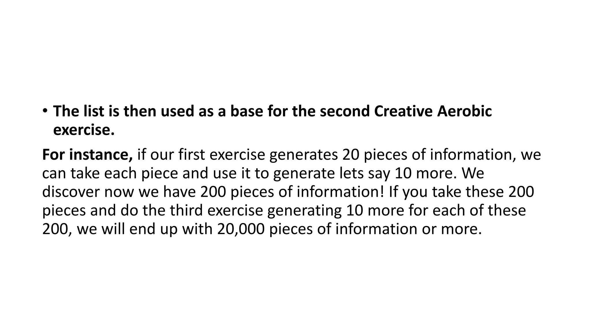 • The list is then used as a base for the second Creative Aerobic
exercise.
For instance, if our first exercise generates 20 pieces of information, we
can take each piece and use it to generate lets say 10 more. We
discover now we have 200 pieces of information! If you take these 200
pieces and do the third exercise generating 10 more for each of these
200, we will end up with 20,000 pieces of information or more.
 