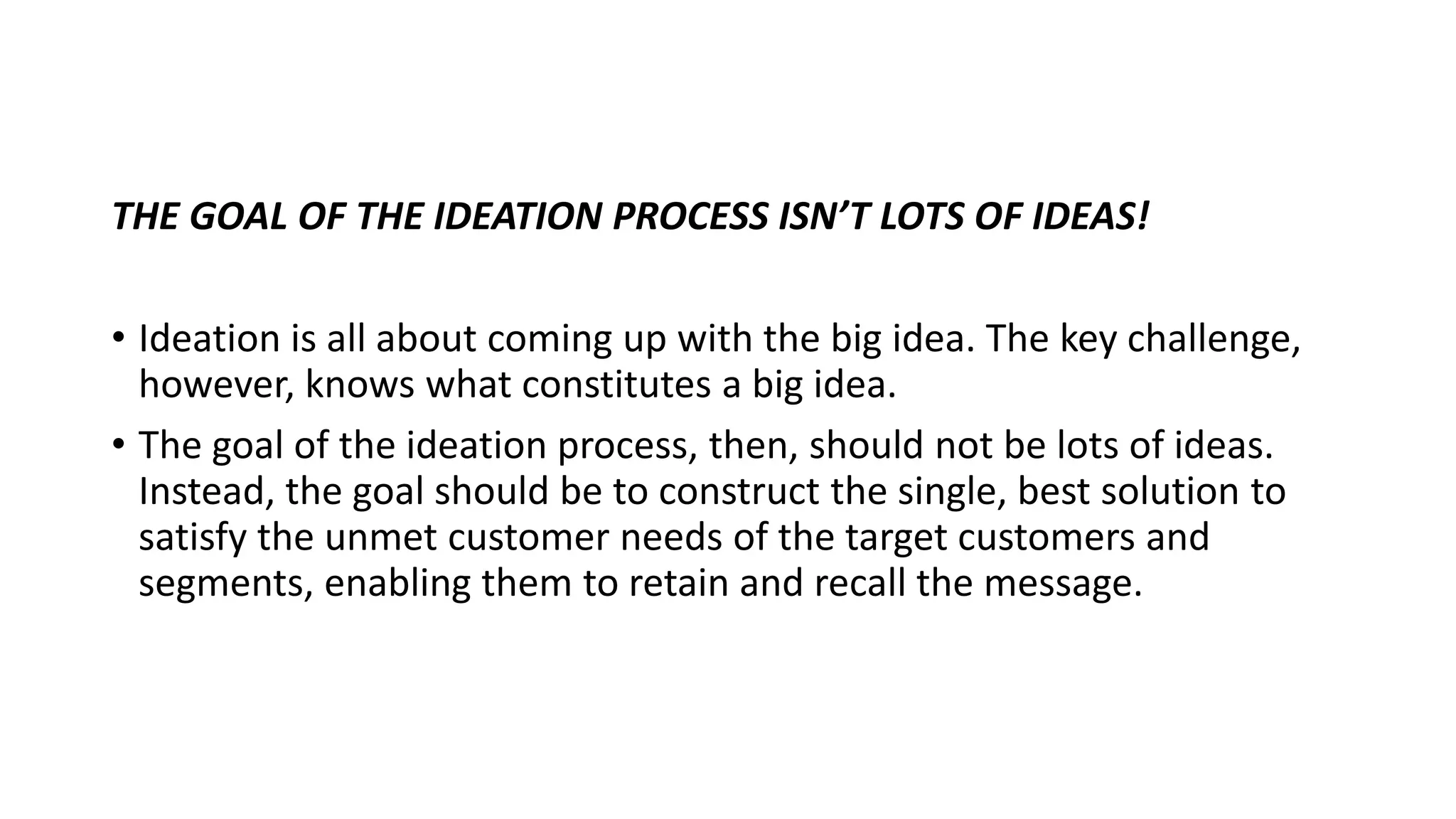 THE GOAL OF THE IDEATION PROCESS ISN’T LOTS OF IDEAS!
• Ideation is all about coming up with the big idea. The key challenge,
however, knows what constitutes a big idea.
• The goal of the ideation process, then, should not be lots of ideas.
Instead, the goal should be to construct the single, best solution to
satisfy the unmet customer needs of the target customers and
segments, enabling them to retain and recall the message.
 