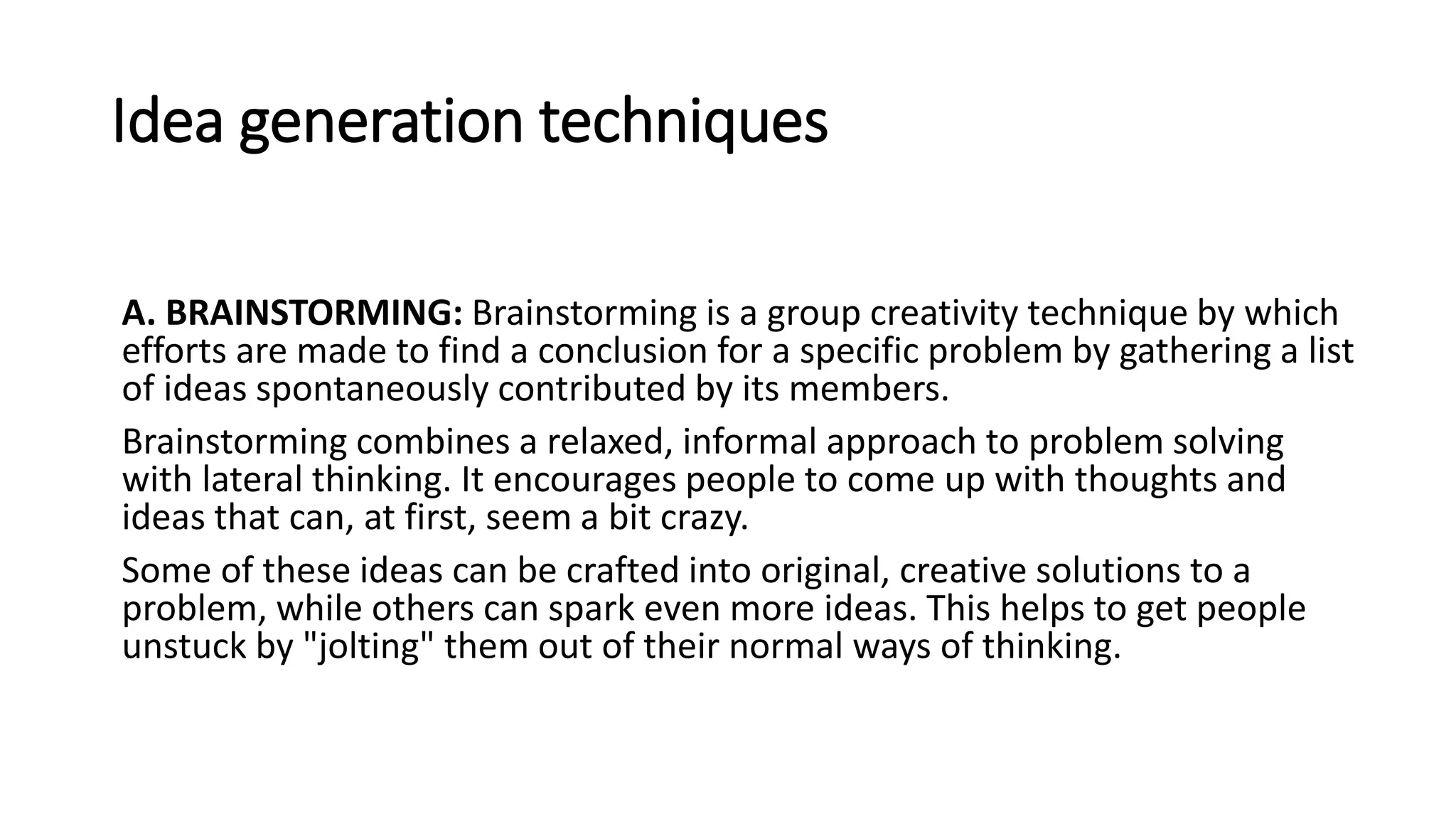 Idea generation techniques
A. BRAINSTORMING: Brainstorming is a group creativity technique by which
efforts are made to find a conclusion for a specific problem by gathering a list
of ideas spontaneously contributed by its members.
Brainstorming combines a relaxed, informal approach to problem solving
with lateral thinking. It encourages people to come up with thoughts and
ideas that can, at first, seem a bit crazy.
Some of these ideas can be crafted into original, creative solutions to a
problem, while others can spark even more ideas. This helps to get people
unstuck by "jolting" them out of their normal ways of thinking.
 