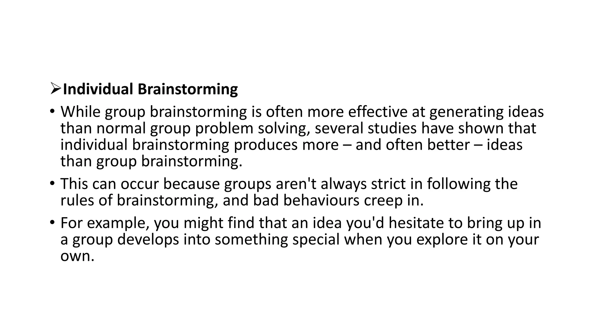 Individual Brainstorming
• While group brainstorming is often more effective at generating ideas
than normal group problem solving, several studies have shown that
individual brainstorming produces more – and often better – ideas
than group brainstorming.
• This can occur because groups aren't always strict in following the
rules of brainstorming, and bad behaviours creep in.
• For example, you might find that an idea you'd hesitate to bring up in
a group develops into something special when you explore it on your
own.
 