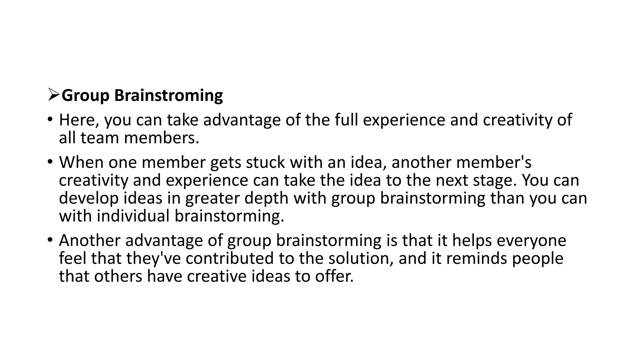 Group Brainstroming
• Here, you can take advantage of the full experience and creativity of
all team members.
• When one member gets stuck with an idea, another member's
creativity and experience can take the idea to the next stage. You can
develop ideas in greater depth with group brainstorming than you can
with individual brainstorming.
• Another advantage of group brainstorming is that it helps everyone
feel that they've contributed to the solution, and it reminds people
that others have creative ideas to offer.
 