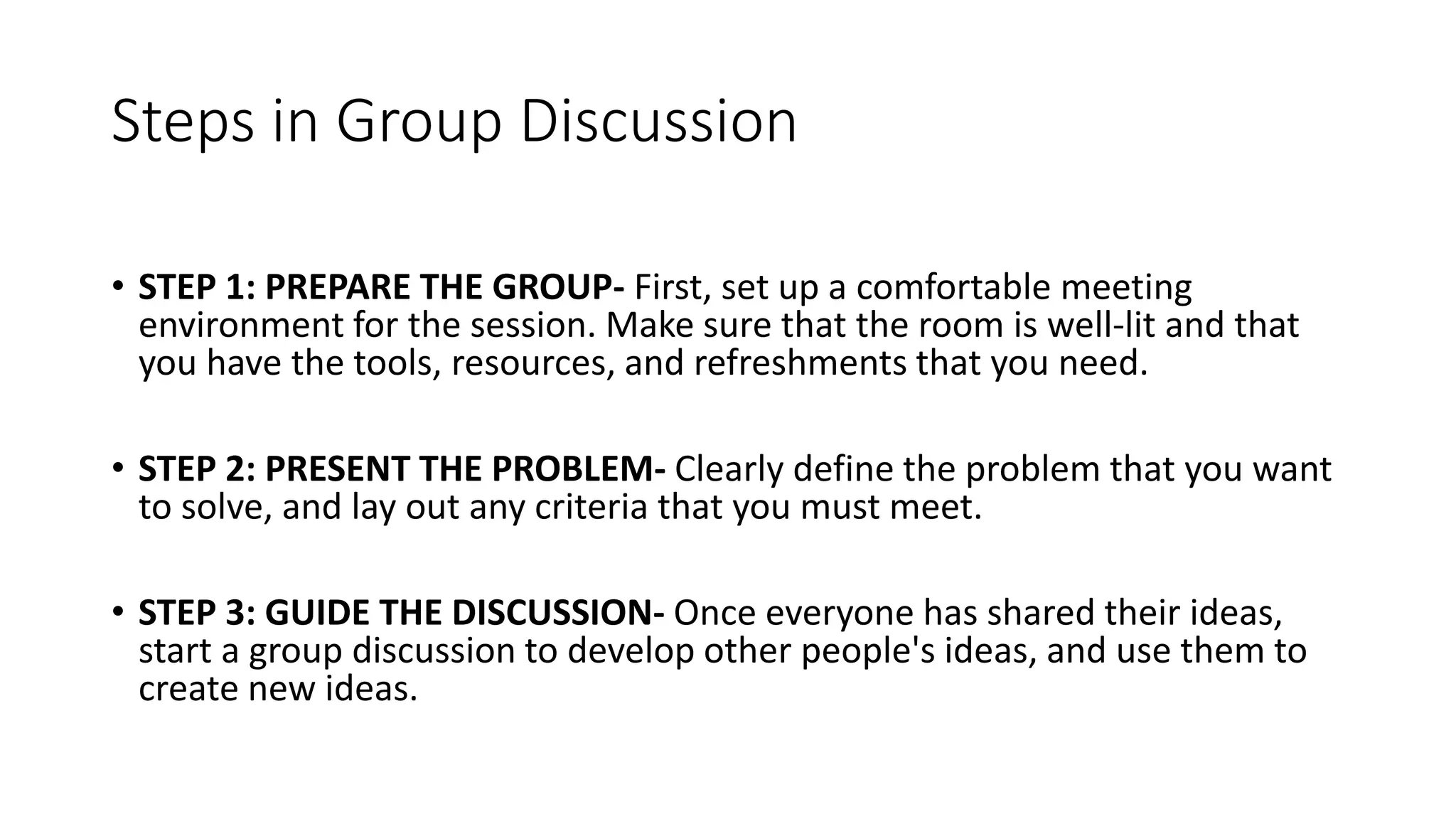 Steps in Group Discussion
• STEP 1: PREPARE THE GROUP- First, set up a comfortable meeting
environment for the session. Make sure that the room is well-lit and that
you have the tools, resources, and refreshments that you need.
• STEP 2: PRESENT THE PROBLEM- Clearly define the problem that you want
to solve, and lay out any criteria that you must meet.
• STEP 3: GUIDE THE DISCUSSION- Once everyone has shared their ideas,
start a group discussion to develop other people's ideas, and use them to
create new ideas.
 