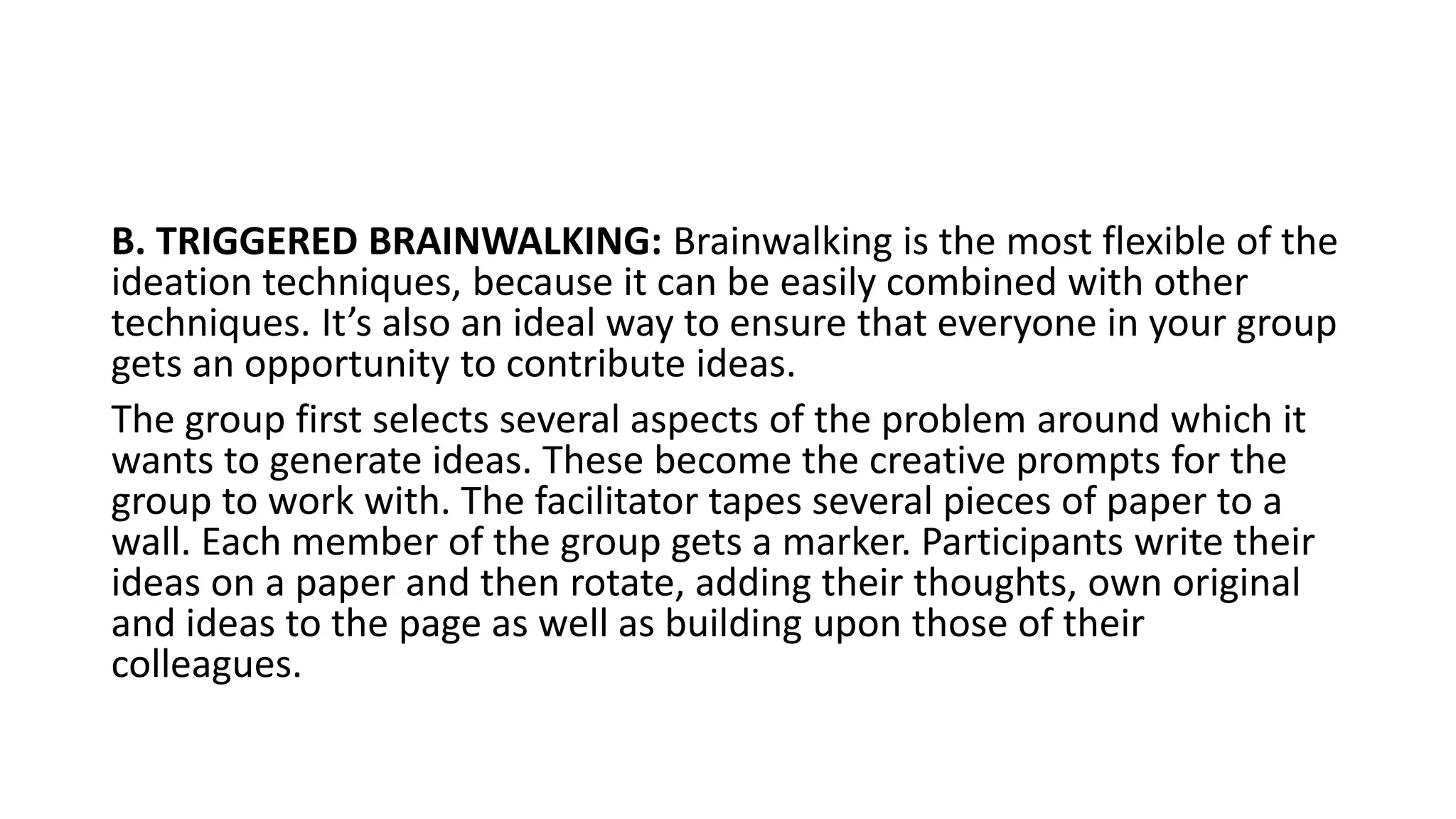 B. TRIGGERED BRAINWALKING: Brainwalking is the most flexible of the
ideation techniques, because it can be easily combined with other
techniques. It’s also an ideal way to ensure that everyone in your group
gets an opportunity to contribute ideas.
The group first selects several aspects of the problem around which it
wants to generate ideas. These become the creative prompts for the
group to work with. The facilitator tapes several pieces of paper to a
wall. Each member of the group gets a marker. Participants write their
ideas on a paper and then rotate, adding their thoughts, own original
and ideas to the page as well as building upon those of their
colleagues.
 