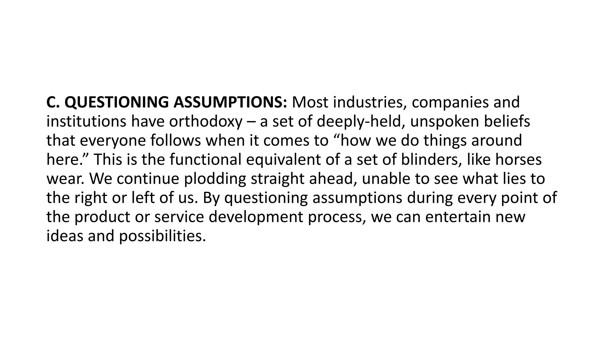 C. QUESTIONING ASSUMPTIONS: Most industries, companies and
institutions have orthodoxy – a set of deeply-held, unspoken beliefs
that everyone follows when it comes to “how we do things around
here.” This is the functional equivalent of a set of blinders, like horses
wear. We continue plodding straight ahead, unable to see what lies to
the right or left of us. By questioning assumptions during every point of
the product or service development process, we can entertain new
ideas and possibilities.
 