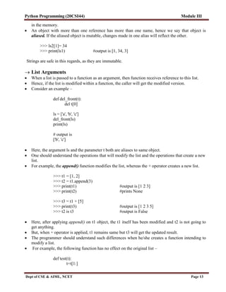 Python Programming (20CSI44) Module III
Dept of CSE & AIML, NCET Page 13
in the memory.
 An object with more than one reference has more than one name, hence we say that object is
aliased. If the aliased object is mutable, changes made in one alias will reflect the other.
>>> ls2[1]= 34
>>> print(ls1) #output is [1, 34, 3]
Strings are safe in this regards, as they are immutable.
 List Arguments
 When a list is passed to a function as an argument, then function receives reference to this list.
 Hence, if the list is modified within a function, the caller will get the modified version.
 Consider an example –
def del_front(t):
del t[0]
ls = ['a', 'b', 'c']
del_front(ls)
print(ls)
# output is
['b', 'c']
 Here, the argument ls and the parameter t both are aliases to same object.
 One should understand the operations that will modify the list and the operations that create a new
list.
 For example, the append() function modifies the list, whereas the + operator creates a new list.
>>> t1 = [1, 2]
>>> t2 = t1.append(3)
>>> print(t1) #output is [1 2 3]
>>> print(t2) #prints None
>>> t3 = t1 + [5]
>>> print(t3) #output is [1 2 3 5]
>>> t2 is t3 #output is False
 Here, after applying append() on t1 object, the t1 itself has been modified and t2 is not going to
get anything.
 But, when + operator is applied, t1 remains same but t3 will get the updated result.
 The programmer should understand such differences when he/she creates a function intending to
modify a list.
 For example, the following function has no effect on the original list –
def test(t):
t=t[1:]
 