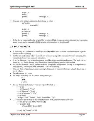 Python Programming (20CSI44) Module III
Dept of CSE & AIML, NCET Page 14
ls=[1,2,3]
test(ls)
print(ls) #prints [1, 2, 3]
 One can write a return statement after slicing as below –
def test(t):
return t[1:]
ls=[1,2,3]
ls1=test(ls)
print(ls1) #prints [2, 3]
print(ls) #prints [1, 2, 3]
 In the above example also, the original list is not modified, because a return statement always creates
a new object and is assigned to LHS variable at the position of function call.
3.2 DICTIONARIES
 A dictionary is a collection of unordered set of key:value pairs, with the requirement that keys are
unique in one dictionary.
 Unlike lists and strings where elements are accessed using index values (which are integers), the
values in dictionary are accessed using keys.
 A key in dictionary can be any immutable type like strings, numbers and tuples. (The tuple can be
made as a key for dictionary, only if that tuple consist of string/number/ sub-tuples).
 As lists are mutable – that is, can be modified using index assignments, slicing, or using methods
like append(), extend() etc, they cannot be a key for dictionary.
 One can think of a dictionary as a mapping between set of indices (which are actually keys) and a
set of values.
 Each key maps to a value.
 An empty dictionary can be created using two ways –
d= {}
OR
d=dict()
 To add items to dictionary, we can use square brackets as –
>>> d={}
>>> d["Mango"]="Fruit"
>>> d["Banana"]="Fruit"
>>> d["Cucumber"]="Veg"
>>> print(d)
{'Mango': 'Fruit', 'Banana': 'Fruit', 'Cucumber': 'Veg'}
 ,,To initialize a dictionary at the time of creation itself, one can use the code like –
>>> tel_dir={'Tom': 3491, 'Jerry':8135}
>>> print(tel_dir)
{'Tom': 3491, 'Jerry': 8135}
>>> tel_dir['Donald']=4793
 