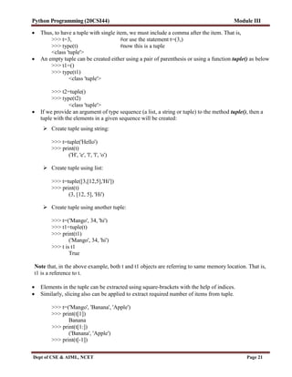 Python Programming (20CSI44) Module III
Dept of CSE & AIML, NCET Page 21
 Thus, to have a tuple with single item, we must include a comma after the item. That is,
>>> t=3, #or use the statement t=(3,)
>>> type(t) #now this is a tuple
<class 'tuple'>
 An empty tuple can be created either using a pair of parenthesis or using a function tuple() as below
>>> t1=()
>>> type(t1)
<class 'tuple'>
>>> t2=tuple()
>>> type(t2)
<class 'tuple'>
 If we provide an argument of type sequence (a list, a string or tuple) to the method tuple(), then a
tuple with the elements in a given sequence will be created:
 Create tuple using string:
>>> t=tuple('Hello')
>>> print(t)
('H', 'e', 'l', 'l', 'o')
 Create tuple using list:
>>> t=tuple([3,[12,5],'Hi'])
>>> print(t)
(3, [12, 5], 'Hi')
 Create tuple using another tuple:
>>> t=('Mango', 34, 'hi')
>>> t1=tuple(t)
>>> print(t1)
('Mango', 34, 'hi')
>>> t is t1
True
Note that, in the above example, both t and t1 objects are referring to same memory location. That is,
t1 is a reference to t.
 Elements in the tuple can be extracted using square-brackets with the help of indices.
 Similarly, slicing also can be applied to extract required number of items from tuple.
>>> t=('Mango', 'Banana', 'Apple')
>>> print(t[1])
Banana
>>> print(t[1:])
('Banana', 'Apple')
>>> print(t[-1])
 