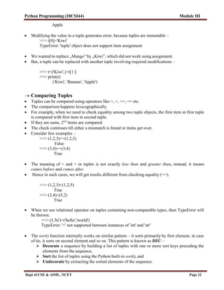 Python Programming (20CSI44) Module III
Dept of CSE & AIML, NCET Page 22
Apple
 Modifying the value in a tuple generates error, because tuples are immutable –
>>> t[0]='Kiwi'
TypeError: 'tuple' object does not support item assignment
 We wanted to replace „Mango‟ by „Kiwi‟, which did not work using assignment.
 But, a tuple can be replaced with another tuple involving required modifications –
>>> t=('Kiwi',)+t[1:]
>>> print(t)
('Kiwi', 'Banana', 'Apple')
 Comparing Tuples
 Tuples can be compared using operators like >, <, >=, == etc.
 The comparison happens lexicographically.
 For example, when we need to check equality among two tuple objects, the first item in first tuple
is compared with first item in second tuple.
 If they are same, 2nd
items are compared.
 The check continues till either a mismatch is found or items get over.
 Consider few examples –
>>> (1,2,3)==(1,2,5)
False
>>> (3,4)==(3,4)
True
 The meaning of < and > in tuples is not exactly less than and greater than, instead, it means
comes before and comes after.
 Hence in such cases, we will get results different from checking equality (==).
>>> (1,2,3)<(1,2,5)
True
>>> (3,4)<(5,2)
True
 When we use relational operator on tuples containing non-comparable types, then TypeError will
be thrown.
>>> (1,'hi')<('hello','world')
TypeError: '<' not supported between instances of 'int' and 'str'
 The sort() function internally works on similar pattern – it sorts primarily by first element, in case
of tie, it sorts on second element and so on. This pattern is known as DSU –
 Decorate a sequence by building a list of tuples with one or more sort keys preceding the
elements from the sequence,
 Sort the list of tuples using the Python built-in sort(), and
 Undecorate by extracting the sorted elements of the sequence.
 