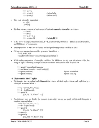 Python Programming (20CSI44) Module III
Dept of CSE & AIML, NCET Page 24
>>> x,y=ls
>>> print(x) #prints hello
>>> print(y) #prints world
 This code internally means that –
x= ls[0]
y= ls[1]
 The best known example of assignment of tuples is swapping two values as below –
>>> a=10
>>> b=20
>>> a, b = b, a
>>> print(a, b) #prints 20 10
 In the above example, the statement a, b = b, a is treated by Python as – LHS is a set of variables,
and RHS is set of expressions.
 The expressions in RHS are evaluated and assigned to respective variables at LHS.
 Giving more values than variables generates ValueError –
>>> a, b=10,20,5
ValueError: too many values to unpack (expected 2)
 While doing assignment of multiple variables, the RHS can be any type of sequence like list,
string or tuple. Following example extracts user name and domain from an email ID.
>>> email='mamathaa@ieee.org'
>>> usrName, domain = email.split('@')
>>> print(usrName) #prints mamathaa
>>> print(domain) #prints ieee.org
 Dictionaries and Tuples
 Dictionaries have a method called items() that returns a list of tuples, where each tuple is a key-
value pair as shown below –
>>> d = {'a':10, 'b':1, 'c':22}
>>> t = list(d.items())
>>> print(t)
[('b', 1), ('a', 10), ('c', 22)]
 As dictionary may not display the contents in an order, we can use sort() on lists and then print in
required order as below –
>>> d = {'a':10, 'b':1, 'c':22}
>>> t = list(d.items())
>>> print(t)
[('b', 1), ('a', 10), ('c', 22)]
>>> t.sort()
>>> print(t)
[('a', 10), ('b', 1), ('c', 22)]
 