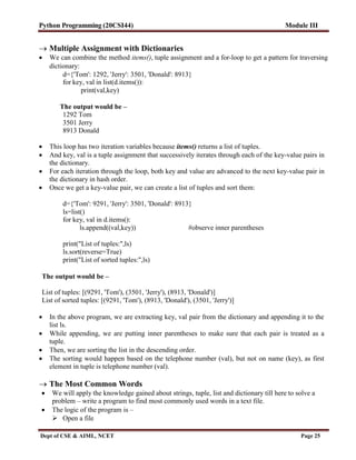 Python Programming (20CSI44) Module III
Dept of CSE & AIML, NCET Page 25
 Multiple Assignment with Dictionaries
 We can combine the method items(), tuple assignment and a for-loop to get a pattern for traversing
dictionary:
d={'Tom': 1292, 'Jerry': 3501, 'Donald': 8913}
for key, val in list(d.items()):
print(val,key)
The output would be –
1292 Tom
3501 Jerry
8913 Donald
 This loop has two iteration variables because items() returns a list of tuples.
 And key, val is a tuple assignment that successively iterates through each of the key-value pairs in
the dictionary.
 For each iteration through the loop, both key and value are advanced to the next key-value pair in
the dictionary in hash order.
 Once we get a key-value pair, we can create a list of tuples and sort them:
d={'Tom': 9291, 'Jerry': 3501, 'Donald': 8913}
ls=list()
for key, val in d.items():
ls.append((val,key)) #observe inner parentheses
print("List of tuples:",ls)
ls.sort(reverse=True)
print("List of sorted tuples:",ls)
The output would be –
List of tuples: [(9291, 'Tom'), (3501, 'Jerry'), (8913, 'Donald')]
List of sorted tuples: [(9291, 'Tom'), (8913, 'Donald'), (3501, 'Jerry')]
 In the above program, we are extracting key, val pair from the dictionary and appending it to the
list ls.
 While appending, we are putting inner parentheses to make sure that each pair is treated as a
tuple.
 Then, we are sorting the list in the descending order.
 The sorting would happen based on the telephone number (val), but not on name (key), as first
element in tuple is telephone number (val).
 The Most Common Words
 We will apply the knowledge gained about strings, tuple, list and dictionary till here to solve a
problem – write a program to find most commonly used words in a text file.
 The logic of the program is –
 Open a file
 