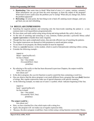 Python Programming (20CSI44) Module III
Dept of CSE & AIML, NCET Page 28
 Ruminating: Take some time to think! What kind of error is it: syntax, runtime, semantic?
What information can you get from the error messages, or from the output of the program?
What kind of error could cause the problem you‟re seeing? What did you change last, before
the problem appeared?
 Retreating: At some point, the best thing to do is back off, undoing recent changes, until you
get back you can start rebuilding.
3.4 REGULAR EXPRESSIONS
 Searching for required patterns and extracting only the lines/words matching the pattern is a very
common task in solving problems programmatically.
 We have done such tasks earlier using string slicing and string methods like split(), find() etc.
 As the task of searching and extracting is very common, Python provides a powerful library called
regular expressions to handle these tasks elegantly.
 Though they have quite complicated syntax, they provide efficient way of searching the patterns.
 The regular expressions are themselves little programs to search and parse strings.
 To use them in our program, the library/module re must be imported.
 There is a search() function in this module, which is used to find particular substring within a string.
 Consider the following example –
import re
fhand = open('myfile.txt')
for line in fhand:
line = line.rstrip()
if re.search('how', line):
print(line)
 By referring to file myfile.txt that has been discussed in previous Chapters, the output would be
hello, how are you?
how about you?
 In the above program, the search() function is used to search the lines containing a word how.
 One can observe that the above program is not much different from a program that uses find() function
of strings. But, regular expressions make use of special characters with specific meaning.
 In the following example, we make use of caret (^) symbol, which indicates beginning of the line.
import re
hand = open('myfile.txt')
for line in hand:
line = line.rstrip()
if re.search('^how', line):
print(line)
The output would be –
how about you?
 Here, we have searched for a line which starts with a string how.
 Again, this program will not makes use of regular expression fully.
 Because, the above program would have been written using a string function startswith(). Hence,
 