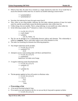 Python Programming (20CSI44) Module III
Dept of CSE & AIML, NCET Page 3
 Observe here that, the inner list is treated as a single element by outer list. If we would like to
access the elements within inner list, we need to use double-indexing as shown below –
>>> print(ls[2][0]) 2
>>> print(ls[2][1]) 3
 Note that, the indexing for inner-list again starts from 0.
 Thus, when we are using double- indexing, the first index indicates position of inner list inside
outer list, and the second index means the position particular value within inner list.
 Unlike strings, lists are mutable. That is, using indexing, we can modify any value within list.
 In the following example, the 3rd
element (i.e. index is 2) is being modified –
>>> ls=[34, 'hi', [2,3],-5]
>>> ls[2]='Hello'
>>> print(ls)
[34, 'hi', 'Hello', -5]
 The list can be thought of as a relationship between indices and elements. This relationship is
called as a mapping. That is, each index maps to one of the elements in a list.
 The index for extracting list elements has following properties –
 Any integer expression can be an index.
>>> ls=[34, 'hi', [2,3],-5]
>>> print(ls[2*1])
[2,3]
 Attempt to access a non-existing index will throw and IndexError.
>>> ls=[34, 'hi', [2,3],-5]
>>> print(ls[4])
IndexError: list index out of range
 A negative indexing counts from backwards.
>>> ls=[34, 'hi', [2,3],-5]
>>> print(ls[-1])
-5
>>> print(ls[-3])
hi
 The in operator applied on lists will results in a Boolean value.
>>> ls=[34, 'hi', [2,3],-5]
>>> 34 in ls
True
>>> -2 in ls
False
 Traversing a List
 A list can be traversed using for loop.
 If we need to use each element in the list, we can use the for loop and in operator as below
>>> ls=[34, 'hi', [2,3],-5]
 