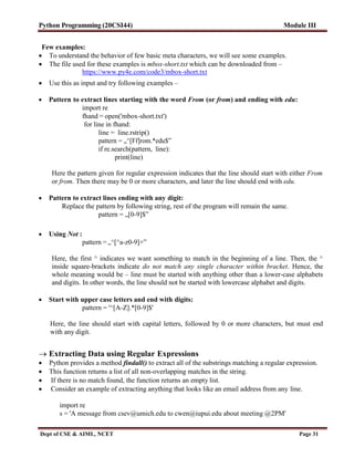 Python Programming (20CSI44) Module III
Dept of CSE & AIML, NCET Page 31
Few examples:
 To understand the behavior of few basic meta characters, we will see some examples.
 The file used for these examples is mbox-short.txt which can be downloaded from –
https://www.py4e.com/code3/mbox-short.txt
 Use this as input and try following examples –
 Pattern to extract lines starting with the word From (or from) and ending with edu:
import re
fhand = open('mbox-short.txt')
for line in fhand:
line = line.rstrip()
pattern = „^[Ff]rom.*edu$‟
if re.search(pattern, line):
print(line)
Here the pattern given for regular expression indicates that the line should start with either From
or from. Then there may be 0 or more characters, and later the line should end with edu.
 Pattern to extract lines ending with any digit:
Replace the pattern by following string, rest of the program will remain the same.
pattern = „[0-9]$‟
 Using Not :
pattern = „^[^a-z0-9]+‟
Here, the first ^ indicates we want something to match in the beginning of a line. Then, the ^
inside square-brackets indicate do not match any single character within bracket. Hence, the
whole meaning would be – line must be started with anything other than a lower-case alphabets
and digits. In other words, the line should not be started with lowercase alphabet and digits.
 Start with upper case letters and end with digits:
pattern = '^[A-Z].*[0-9]$'
Here, the line should start with capital letters, followed by 0 or more characters, but must end
with any digit.
 Extracting Data using Regular Expressions
 Python provides a method findall() to extract all of the substrings matching a regular expression.
 This function returns a list of all non-overlapping matches in the string.
 If there is no match found, the function returns an empty list.
 Consider an example of extracting anything that looks like an email address from any line.
import re
s = 'A message from csev@umich.edu to cwen@iupui.edu about meeting @2PM'
 