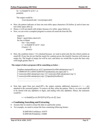 Python Programming (20CSI44) Module III
Dept of CSE & AIML, NCET Page 32
lst = re.findall('S+@S+', s)
print(lst)
The output would be –
['csev@umich.edu', 'cwen@iupui.edu']
 Here, the pattern indicates at least one non-white space characters (S) before @ and at least one
non-white space after @.
 Hence, it will not match with @2pm, because of a white- space before @.
 Now, we can write a complete program to extract all email-ids from the file.
import re
fhand = open('mbox-short.txt')
for line in fhand:
line = line.rstrip()
x = re.findall('S+@S+', line)
if len(x) > 0:
print(x)
 Here, the condition len(x) > 0 is checked because, we want to print only the line which contain an
email-ID. If any line do not find the match for a pattern given, the findall() function will return an
empty list. The length of empty list will be zero, and hence we would like to print the lines only
with length greater than 0.
The output of above program will be something as below –
['stephen.marquard@uct.ac.za'] ['<postmaster@collab.sakaiproject.org>']
['<200801051412.m05ECIaH010327@nakamura.uits.iupui.edu>']
['<source@collab.sakaiproject.org>;'] ['<source@collab.sakaiproject.org>;']
['<source@collab.sakaiproject.org>;'] ['apache@localhost)']
……………………………….
………………………………..
 Note that, apart from just email-ID‟s, the output contains additional characters (<, >, ; etc)
attached to the extracted pattern. To remove all that, refine the pattern. That is, we want email-ID
to be started with any alphabets or digits, and ending with only alphabets. Hence, the statement
would be –
x = re.findall('[a-zA-Z0-9]S*@S*[a-zA-Z]', line)
 Combining Searching and Extracting
 Assume that we need to extract the data in a particular syntax.
 For example, we need to extract the lines containing following format –
X-DSPAM-Confidence: 0.8475
X-DSPAM-Probability: 0.0000
 