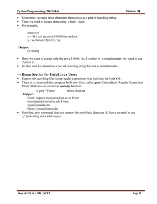 Python Programming (20CSI44) Module III
Dept of CSE & AIML, NCET Page 35
 Sometimes, we need these characters themselves as a part of matching string.
 Then, we need to escape them using a back- slash.
 For example,
import re
x = 'We just received $10.00 for cookies.'
y = re.findall('$[0-9.]+',x)
Output:
['$10.00']
 Here, we want to extract only the price $10.00. As, $ symbol is a metacharacter, we need to use
 before it.
 So that, now $ is treated as a part of matching string, but not as metacharacter.
 Bonus Section for Unix/Linux Users
 Support for searching files using regular expressions was built into the Unix OS.
 There is a command-line program built into Unix called grep (Generalized Regular Expression
Parser) that behaves similar to search() function.
$ grep '^From:' mbox-short.txt
Output:
From: stephen.marquard@uct.ac.za From:
louis@media.berkeley.edu From:
zqian@umich.edu
From: rjlowe@iupui.edu
 Note that, grep command does not support the non-blank character S, hence we need to use
[^ ]indicating not a white-space.
 