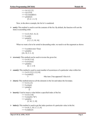 Python Programming (20CSI44) Module III
Dept of CSE & AIML, NCET Page 6
>>> ls1=[1,2,3]
>>> ls2=[5,6]
>>> ls2.extend(ls1)
>>> print(ls2)
[5, 6, 1, 2, 3]
Now, in the above example, the list ls1 is unaltered.
 sort(): This method is used to sort the contents of the list. By default, the function will sort the
items in ascending order.
>>> ls=[3,10,5, 16,-2]
>>> ls.sort()
>>> print(ls)
[-2, 3, 5, 10, 16]
When we want a list to be sorted in descending order, we need to set the argument as shown
>>> ls.sort(reverse=True)
>>> print(ls)
[16, 10, 5, 3, -2]
 reverse(): This method can be used to reverse the given list.
>>> ls=[4,3,1,6]
>>> ls.reverse()
>>> print(ls)
[6, 1, 3, 4]
 count(): This method is used to count number of occurrences of a particular value within list.
>>> ls=[1,2,5,2,1,3,2,10]
>>> ls.count(2)
3 #the item 2 has appeared 3 tiles in ls
 clear(): This method removes all the elements in the list and makes the list empty.
>>> ls=[1,2,3]
>>> ls.clear()
>>> print(ls)
[]
 insert(): Used to insert a value before a specified index of the list.
>>> ls=[3,5,10]
>>> ls.insert(1,"hi")
>>> print(ls)
[3, 'hi', 5, 10]
 index(): This method is used to get the index position of a particular value in the list.
>>> ls=[4, 2, 10, 5, 3, 2, 6]
>>> ls.index(2)
 