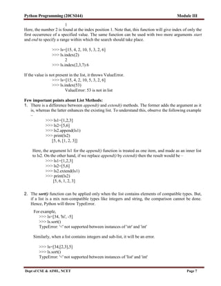 Python Programming (20CSI44) Module III
Dept of CSE & AIML, NCET Page 7
1
Here, the number 2 is found at the index position 1. Note that, this function will give index of only the
first occurrence of a specified value. The same function can be used with two more arguments start
and end to specify a range within which the search should take place.
>>> ls=[15, 4, 2, 10, 5, 3, 2, 6]
>>> ls.index(2)
2
>>> ls.index(2,3,7) 6
If the value is not present in the list, it throws ValueError.
>>> ls=[15, 4, 2, 10, 5, 3, 2, 6]
>>> ls.index(53)
ValueError: 53 is not in list
Few important points about List Methods:
1. There is a difference between append() and extend() methods. The former adds the argument as it
is, whereas the latter enhances the existing list. To understand this, observe the following example
–
>>> ls1=[1,2,3]
>>> ls2=[5,6]
>>> ls2.append(ls1)
>>> print(ls2)
[5, 6, [1, 2, 3]]
Here, the argument ls1 for the append() function is treated as one item, and made as an inner list
to ls2. On the other hand, if we replace append() by extend() then the result would be –
>>> ls1=[1,2,3]
>>> ls2=[5,6]
>>> ls2.extend(ls1)
>>> print(ls2)
[5, 6, 1, 2, 3]
2. The sort() function can be applied only when the list contains elements of compatible types. But,
if a list is a mix non-compatible types like integers and string, the comparison cannot be done.
Hence, Python will throw TypeError.
For example,
>>> ls=[34, 'hi', -5]
>>> ls.sort()
TypeError: '<' not supported between instances of 'str' and 'int'
Similarly, when a list contains integers and sub-list, it will be an error.
>>> ls=[34,[2,3],5]
>>> ls.sort()
TypeError: '<' not supported between instances of 'list' and 'int'
 