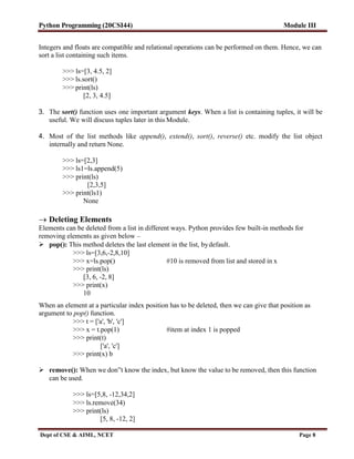 Python Programming (20CSI44) Module III
Dept of CSE & AIML, NCET Page 8
Integers and floats are compatible and relational operations can be performed on them. Hence, we can
sort a list containing such items.
>>> ls=[3, 4.5, 2]
>>> ls.sort()
>>> print(ls)
[2, 3, 4.5]
3. The sort() function uses one important argument keys. When a list is containing tuples, it will be
useful. We will discuss tuples later in this Module.
4. Most of the list methods like append(), extend(), sort(), reverse() etc. modify the list object
internally and return None.
>>> ls=[2,3]
>>> ls1=ls.append(5)
>>> print(ls)
[2,3,5]
>>> print(ls1)
None
 Deleting Elements
Elements can be deleted from a list in different ways. Python provides few built-in methods for
removing elements as given below –
 pop(): This method deletes the last element in the list, bydefault.
>>> ls=[3,6,-2,8,10]
>>> x=ls.pop() #10 is removed from list and stored in x
>>> print(ls)
[3, 6, -2, 8]
>>> print(x)
10
When an element at a particular index position has to be deleted, then we can give that position as
argument to pop() function.
>>> t = ['a', 'b', 'c']
>>> x = t.pop(1) #item at index 1 is popped
>>> print(t)
['a', 'c']
>>> print(x) b
 remove(): When we don‟t know the index, but know the value to be removed, then this function
can be used.
>>> ls=[5,8, -12,34,2]
>>> ls.remove(34)
>>> print(ls)
[5, 8, -12, 2]
 