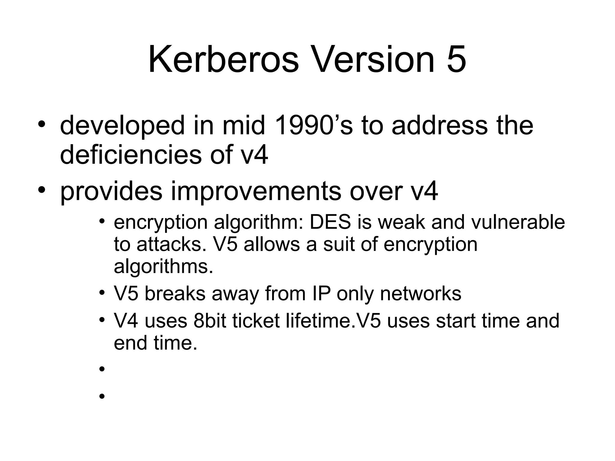 Kerberos Version 5
• developed in mid 1990’s to address the
deficiencies of v4
• provides improvements over v4
• encryption algorithm: DES is weak and vulnerable
to attacks. V5 allows a suit of encryption
algorithms.
• V5 breaks away from IP only networks
• V4 uses 8bit ticket lifetime.V5 uses start time and
end time.
•
•
 