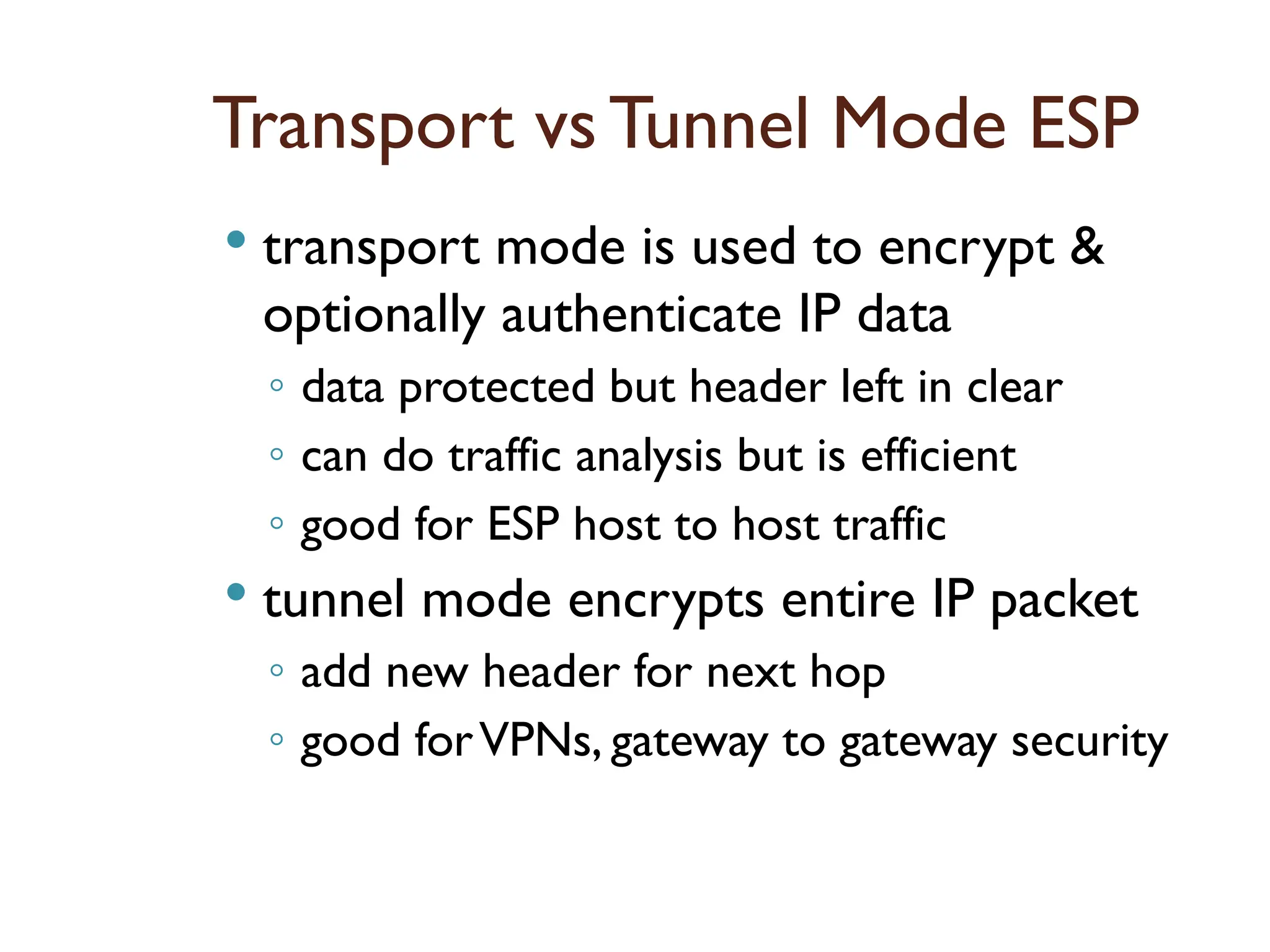 Transport vs Tunnel Mode ESP
 transport mode is used to encrypt &
optionally authenticate IP data
◦ data protected but header left in clear
◦ can do traffic analysis but is efficient
◦ good for ESP host to host traffic
 tunnel mode encrypts entire IP packet
◦ add new header for next hop
◦ good forVPNs, gateway to gateway security
 