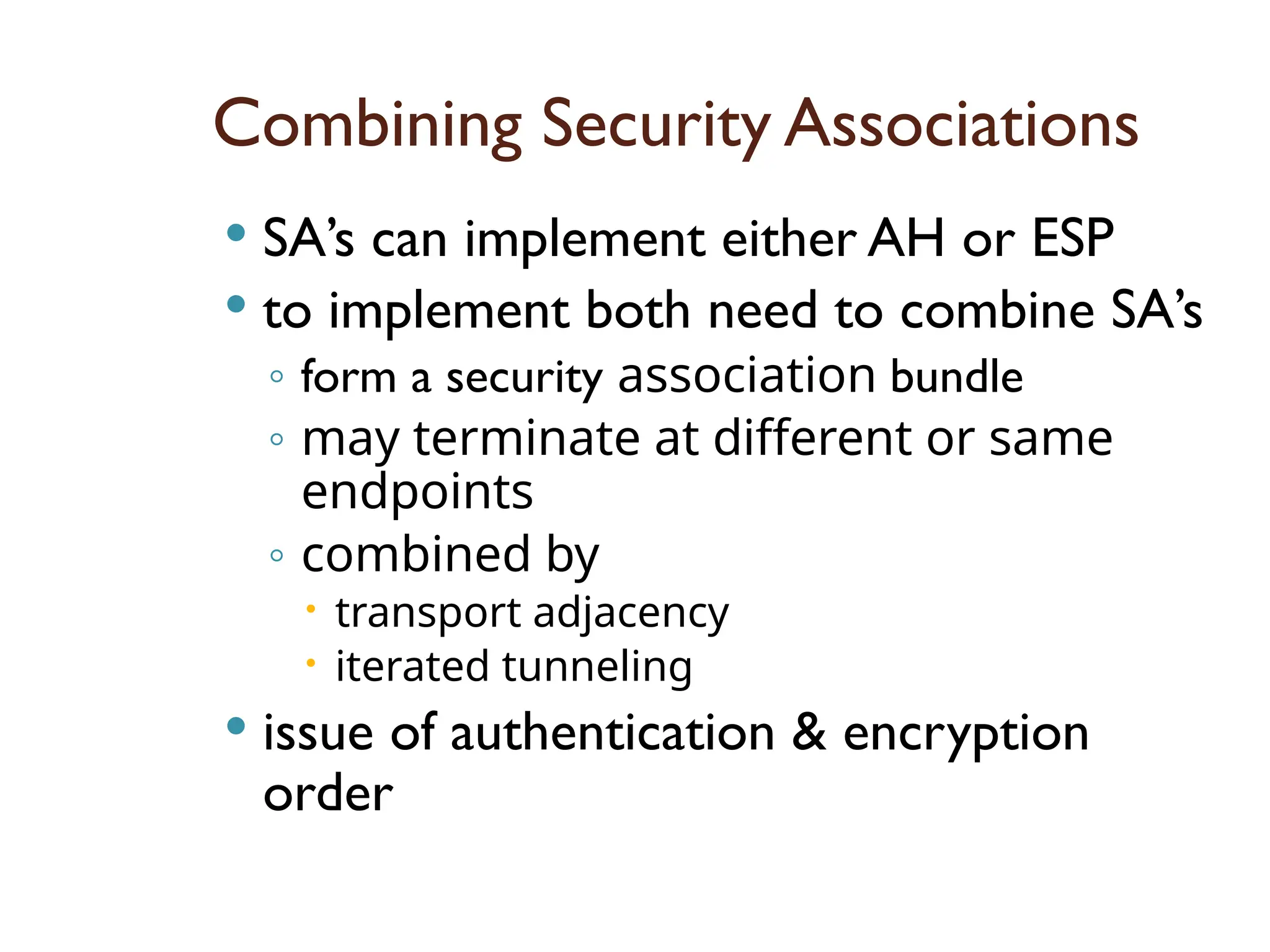 Combining Security Associations
 SA’s can implement either AH or ESP
 to implement both need to combine SA’s
◦ form a security association bundle
◦ may terminate at different or same
endpoints
◦ combined by
 transport adjacency
 iterated tunneling
 issue of authentication & encryption
order
 