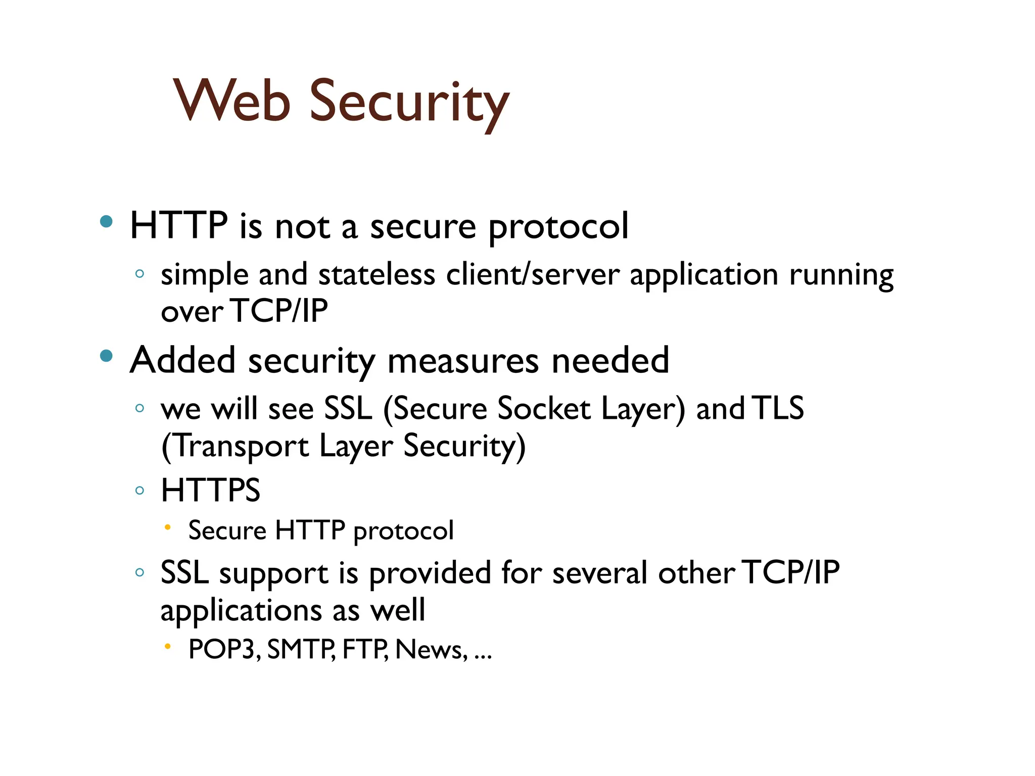 Web Security
 HTTP is not a secure protocol
◦ simple and stateless client/server application running
over TCP/IP
 Added security measures needed
◦ we will see SSL (Secure Socket Layer) and TLS
(Transport Layer Security)
◦ HTTPS
 Secure HTTP protocol
◦ SSL support is provided for several other TCP/IP
applications as well
 POP3, SMTP, FTP, News, ...
 