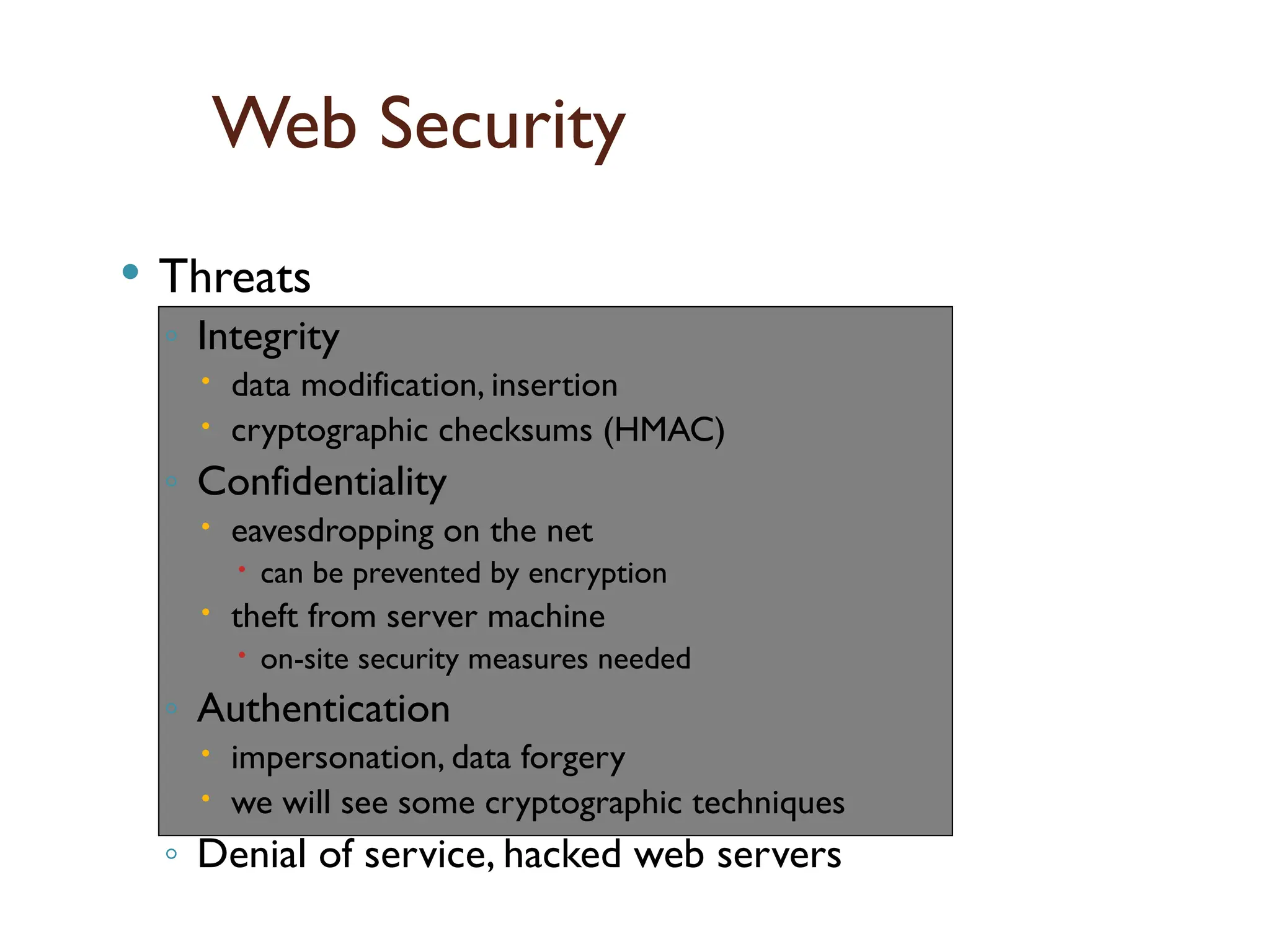 Web Security
 Threats
◦ Integrity
 data modification, insertion
 cryptographic checksums (HMAC)
◦ Confidentiality
 eavesdropping on the net
 can be prevented by encryption
 theft from server machine
 on-site security measures needed
◦ Authentication
 impersonation, data forgery
 we will see some cryptographic techniques
◦ Denial of service, hacked web servers
Scope
of
SSL
/
TLS
 