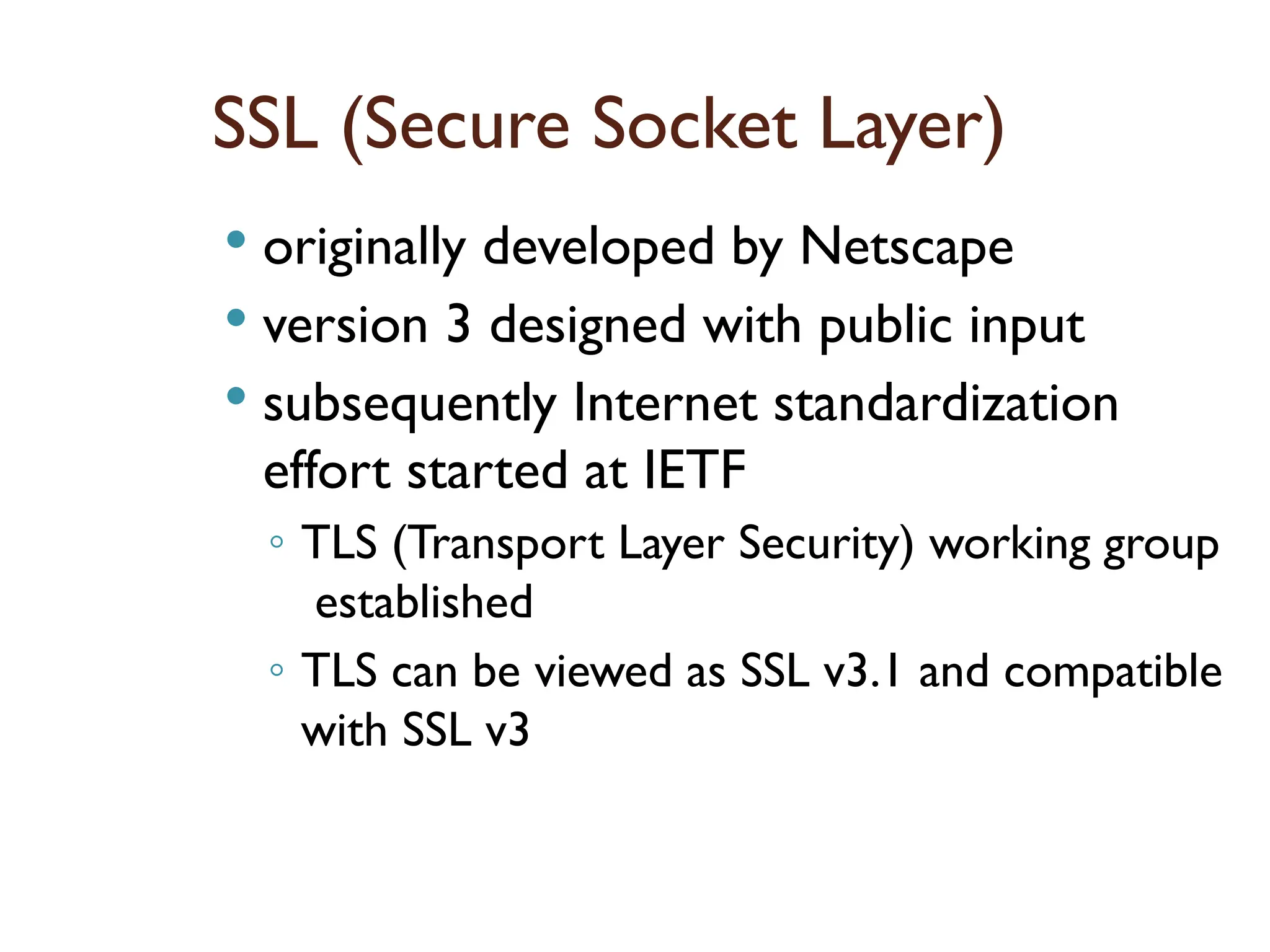 SSL (Secure Socket Layer)
 originally developed by Netscape
 version 3 designed with public input
 subsequently Internet standardization
effort started at IETF
◦ TLS (Transport Layer Security) working group
established
◦ TLS can be viewed as SSL v3.1 and compatible
with SSL v3
 