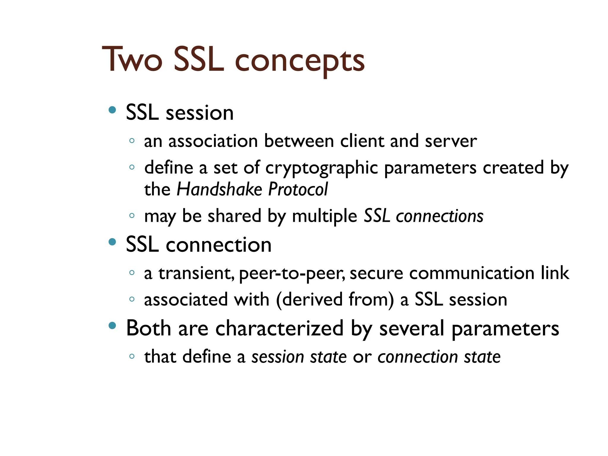 Two SSL concepts
 SSL session
◦ an association between client and server
◦ define a set of cryptographic parameters created by
the Handshake Protocol
◦ may be shared by multiple SSL connections
 SSL connection
◦ a transient, peer-to-peer, secure communication link
◦ associated with (derived from) a SSL session
 Both are characterized by several parameters
◦ that define a session state or connection state
 