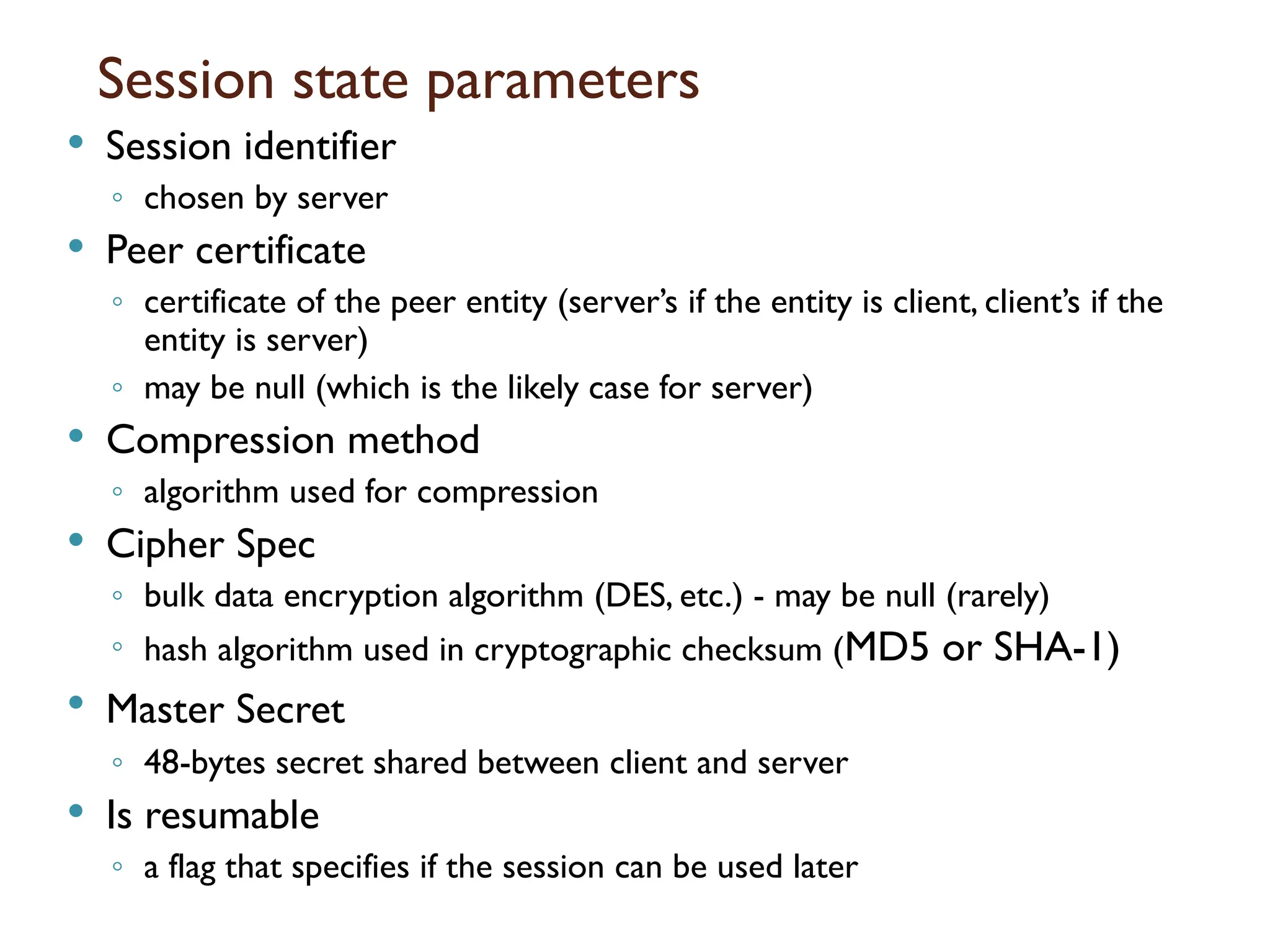 Session state parameters
 Session identifier
◦ chosen by server
 Peer certificate
◦ certificate of the peer entity (server’s if the entity is client, client’s if the
entity is server)
◦ may be null (which is the likely case for server)
 Compression method
◦ algorithm used for compression
 Cipher Spec
◦ bulk data encryption algorithm (DES, etc.) - may be null (rarely)
◦ hash algorithm used in cryptographic checksum (MD5 or SHA-1)
 Master Secret
◦ 48-bytes secret shared between client and server
 Is resumable
◦ a flag that specifies if the session can be used later
 