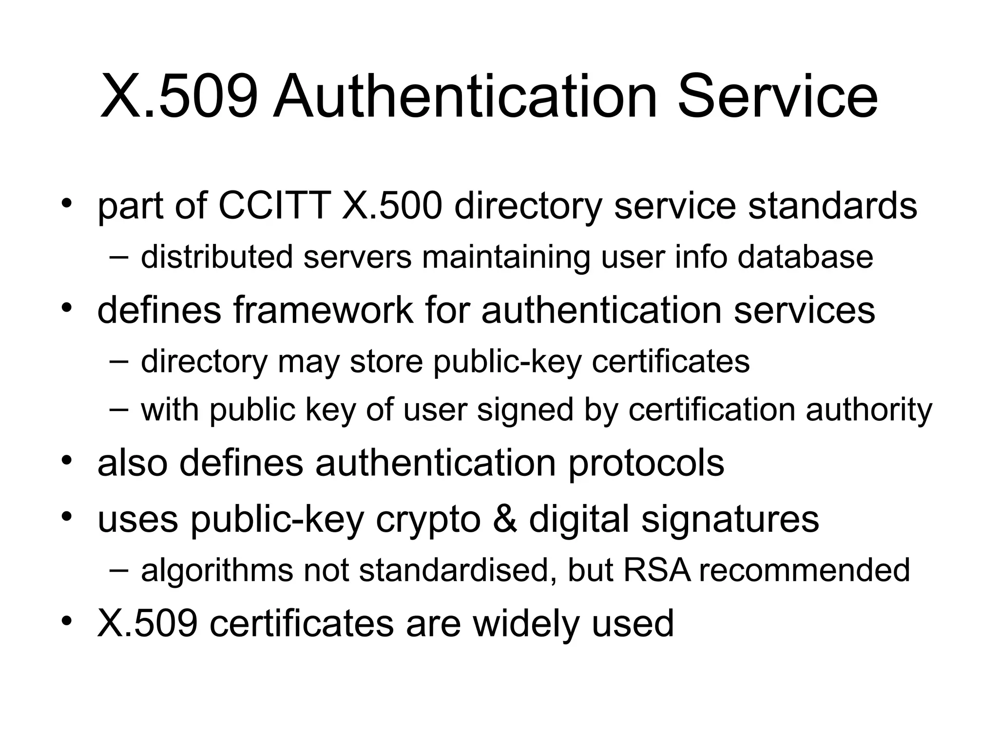 X.509 Authentication Service
• part of CCITT X.500 directory service standards
– distributed servers maintaining user info database
• defines framework for authentication services
– directory may store public-key certificates
– with public key of user signed by certification authority
• also defines authentication protocols
• uses public-key crypto & digital signatures
– algorithms not standardised, but RSA recommended
• X.509 certificates are widely used
 