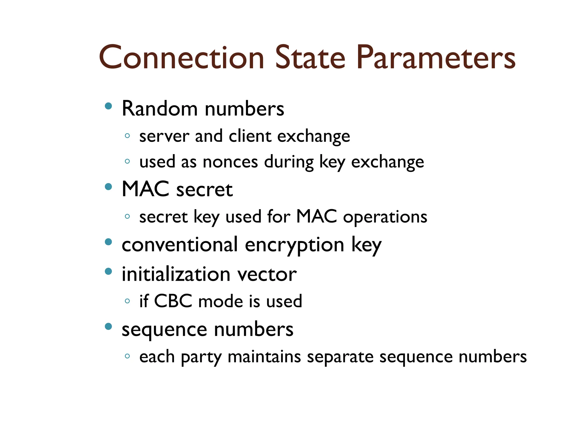 Connection State Parameters
 Random numbers
◦ server and client exchange
◦ used as nonces during key exchange
 MAC secret
◦ secret key used for MAC operations
 conventional encryption key
 initialization vector
◦ if CBC mode is used
 sequence numbers
◦ each party maintains separate sequence numbers
 
