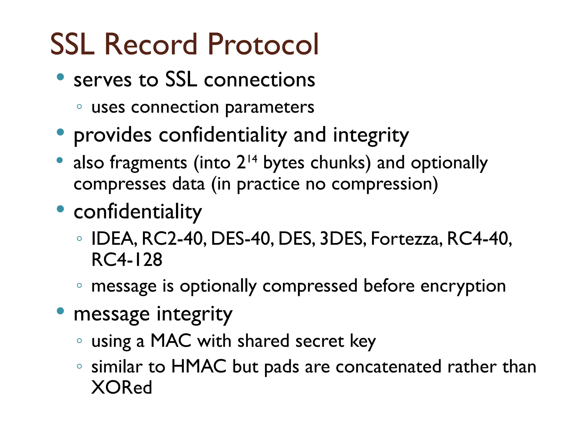 SSL Record Protocol
 serves to SSL connections
◦ uses connection parameters
 provides confidentiality and integrity
 also fragments (into 214
bytes chunks) and optionally
compresses data (in practice no compression)
 confidentiality
◦ IDEA, RC2-40, DES-40, DES, 3DES, Fortezza, RC4-40,
RC4-128
◦ message is optionally compressed before encryption
 message integrity
◦ using a MAC with shared secret key
◦ similar to HMAC but pads are concatenated rather than
XORed
 