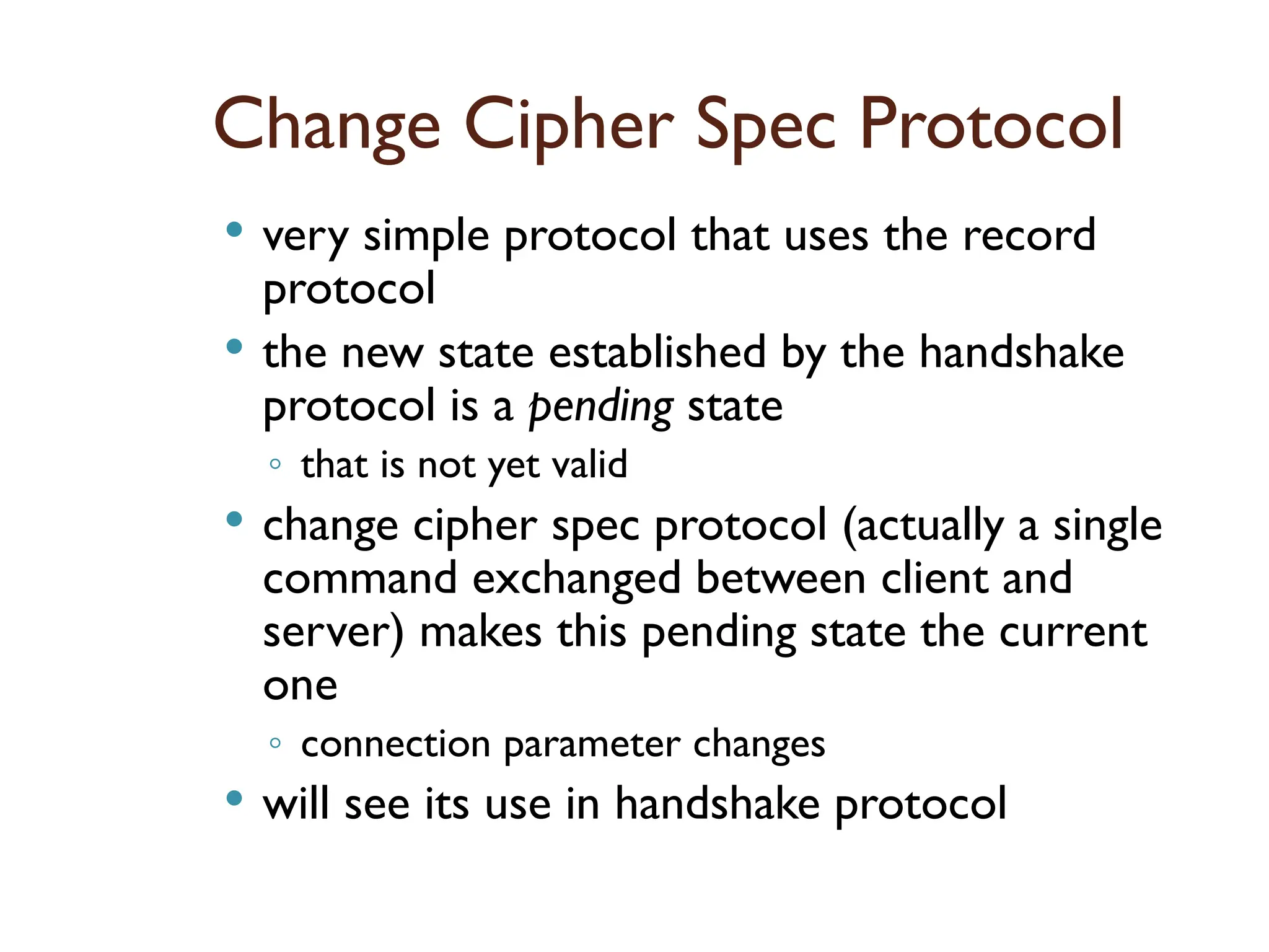 Change Cipher Spec Protocol
 very simple protocol that uses the record
protocol
 the new state established by the handshake
protocol is a pending state
◦ that is not yet valid
 change cipher spec protocol (actually a single
command exchanged between client and
server) makes this pending state the current
one
◦ connection parameter changes
 will see its use in handshake protocol
 