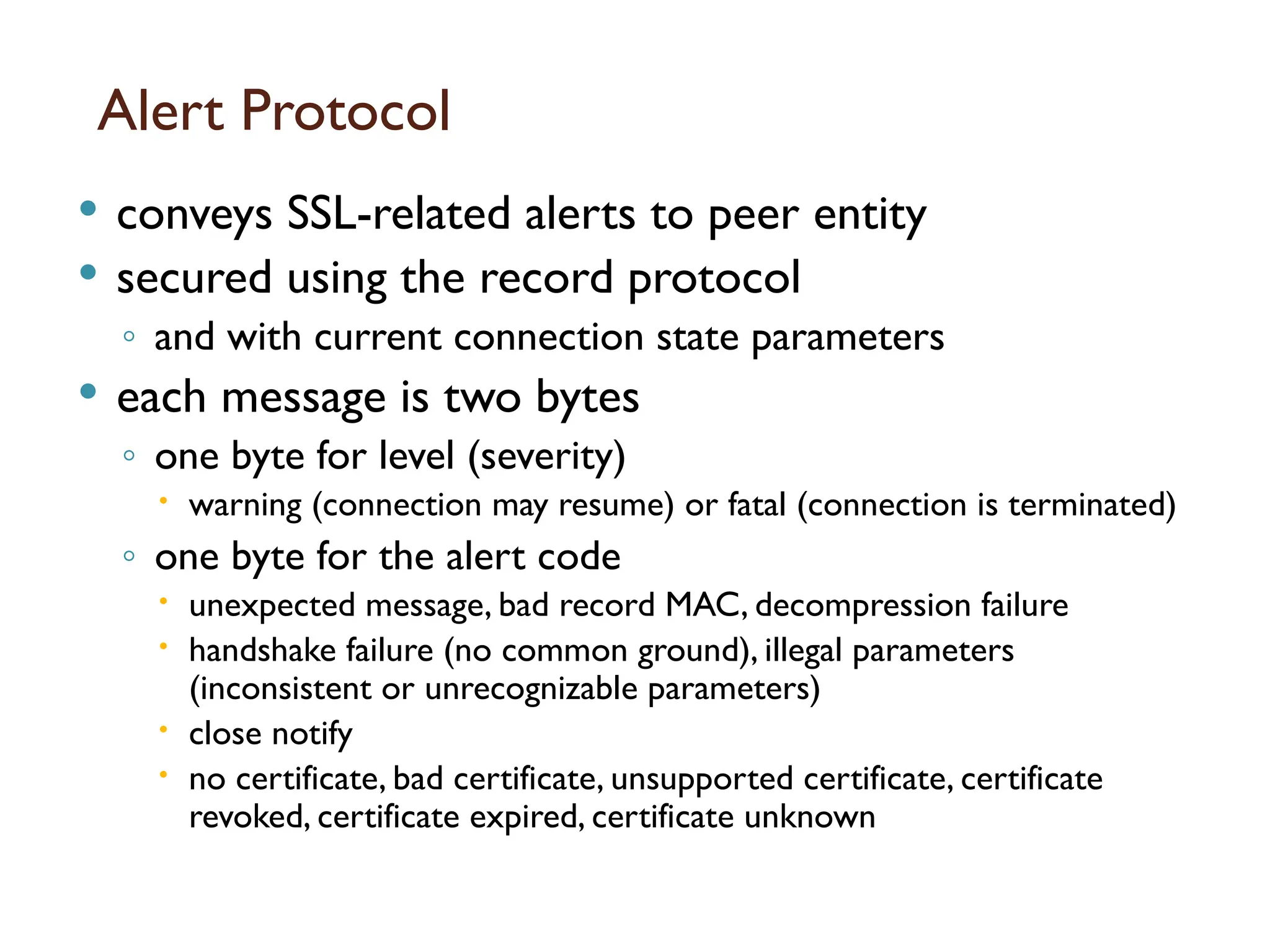 Alert Protocol
 conveys SSL-related alerts to peer entity
 secured using the record protocol
◦ and with current connection state parameters
 each message is two bytes
◦ one byte for level (severity)
 warning (connection may resume) or fatal (connection is terminated)
◦ one byte for the alert code
 unexpected message, bad record MAC, decompression failure
 handshake failure (no common ground), illegal parameters
(inconsistent or unrecognizable parameters)
 close notify
 no certificate, bad certificate, unsupported certificate, certificate
revoked, certificate expired, certificate unknown
 