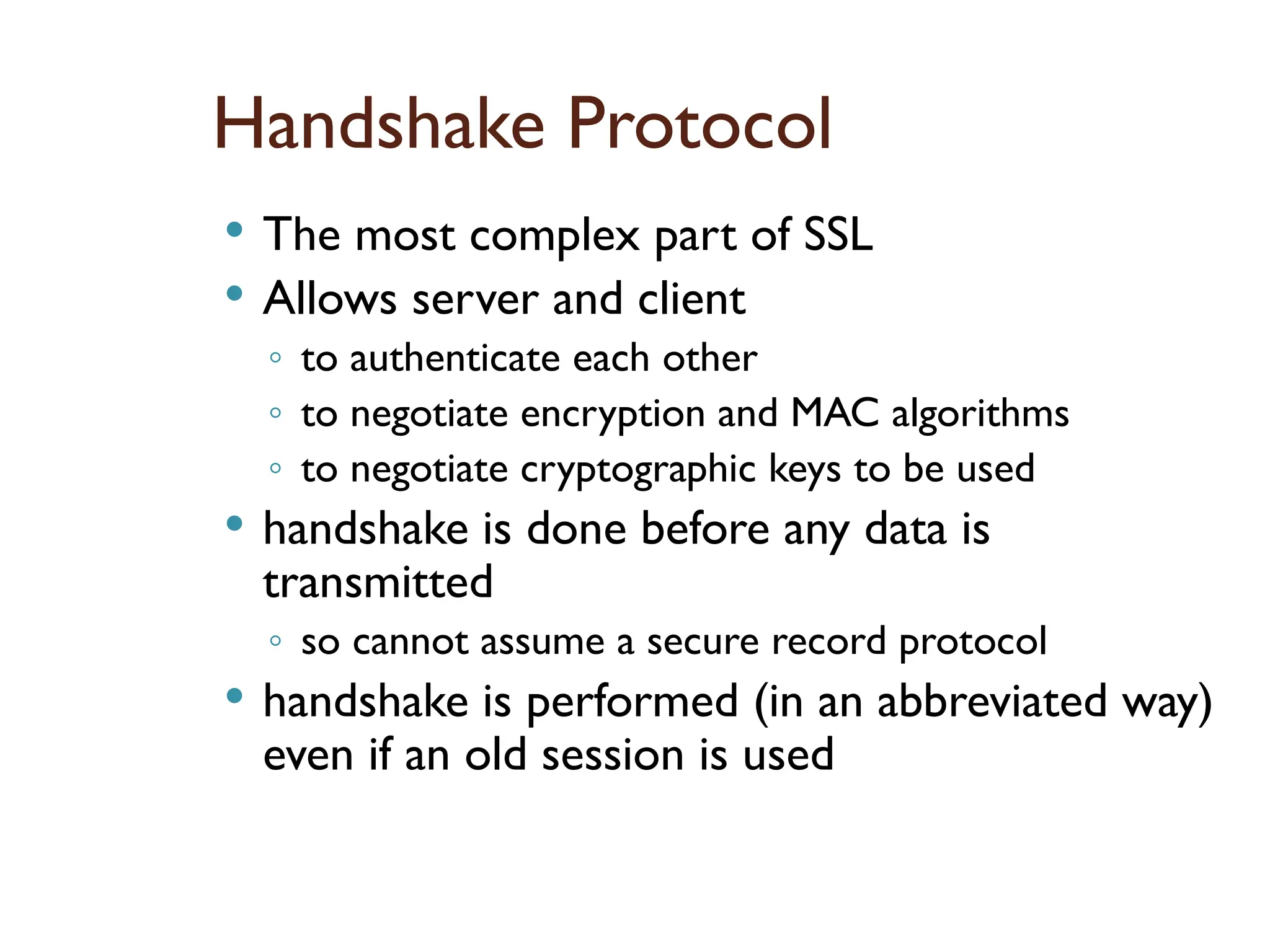 Handshake Protocol
 The most complex part of SSL
 Allows server and client
◦ to authenticate each other
◦ to negotiate encryption and MAC algorithms
◦ to negotiate cryptographic keys to be used
 handshake is done before any data is
transmitted
◦ so cannot assume a secure record protocol
 handshake is performed (in an abbreviated way)
even if an old session is used
 