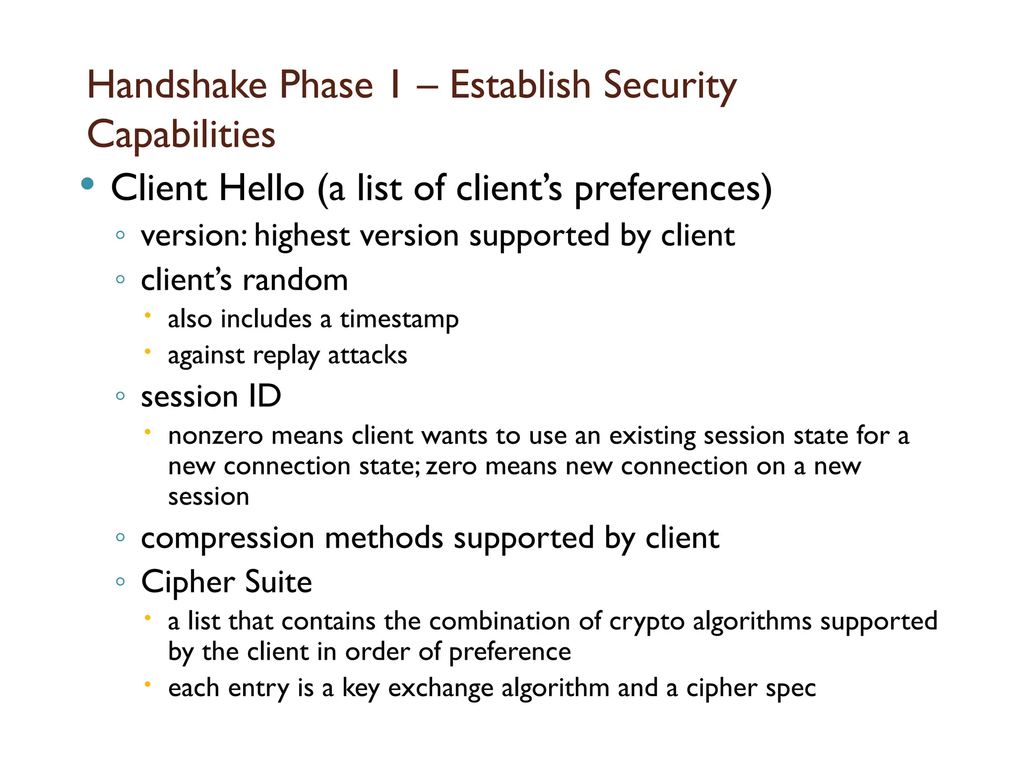 Handshake Phase 1 – Establish Security
Capabilities
 Client Hello (a list of client’s preferences)
◦ version: highest version supported by client
◦ client’s random
 also includes a timestamp
 against replay attacks
◦ session ID
 nonzero means client wants to use an existing session state for a
new connection state; zero means new connection on a new
session
◦ compression methods supported by client
◦ Cipher Suite
 a list that contains the combination of crypto algorithms supported
by the client in order of preference
 each entry is a key exchange algorithm and a cipher spec
 