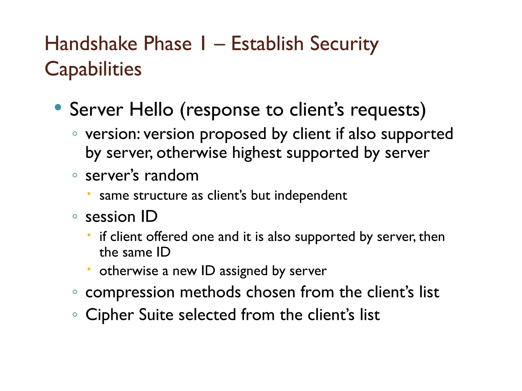 Handshake Phase 1 – Establish Security
Capabilities
 Server Hello (response to client’s requests)
◦ version: version proposed by client if also supported
by server, otherwise highest supported by server
◦ server’s random
 same structure as client’s but independent
◦ session ID
 if client offered one and it is also supported by server, then
the same ID
 otherwise a new ID assigned by server
◦ compression methods chosen from the client’s list
◦ Cipher Suite selected from the client’s list
 