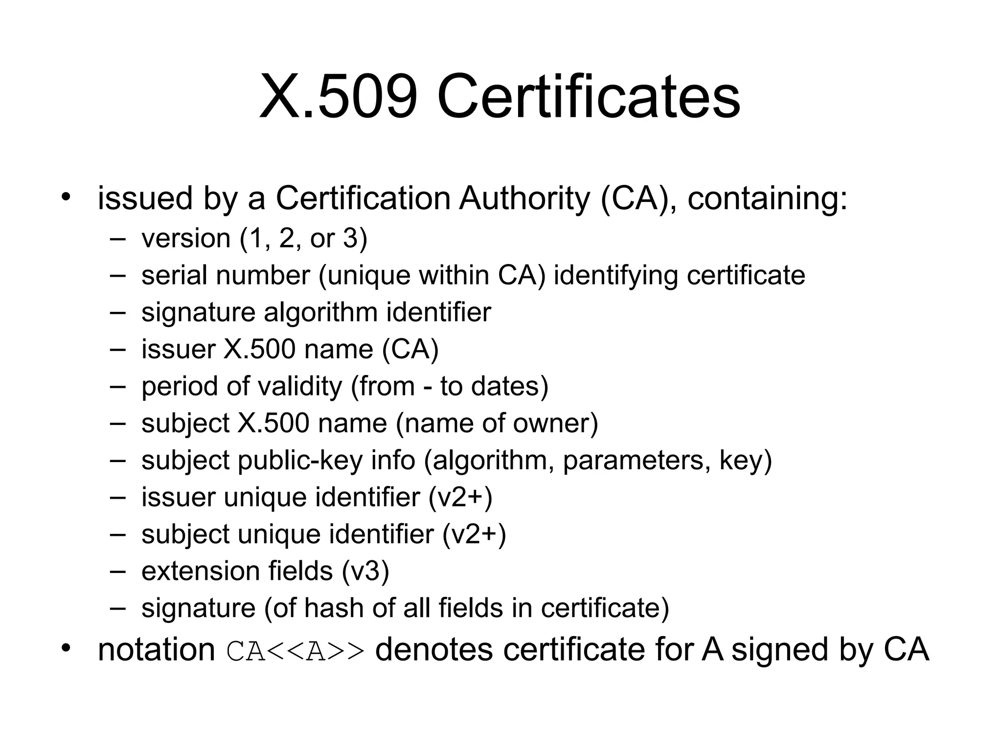 X.509 Certificates
• issued by a Certification Authority (CA), containing:
– version (1, 2, or 3)
– serial number (unique within CA) identifying certificate
– signature algorithm identifier
– issuer X.500 name (CA)
– period of validity (from - to dates)
– subject X.500 name (name of owner)
– subject public-key info (algorithm, parameters, key)
– issuer unique identifier (v2+)
– subject unique identifier (v2+)
– extension fields (v3)
– signature (of hash of all fields in certificate)
• notation CA<<A>> denotes certificate for A signed by CA
 