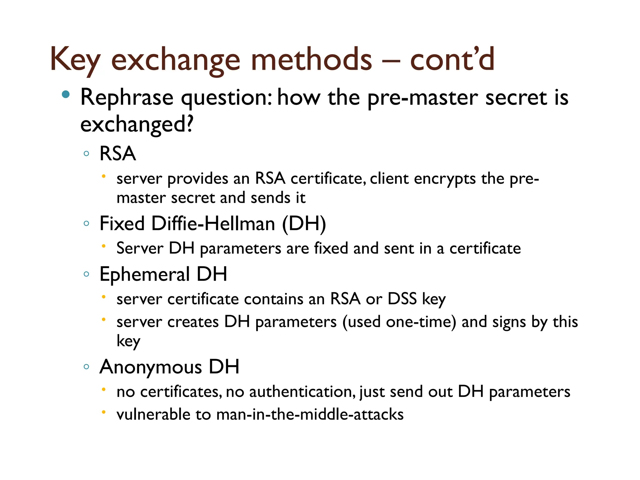 Key exchange methods – cont’d
 Rephrase question: how the pre-master secret is
exchanged?
◦ RSA
 server provides an RSA certificate, client encrypts the pre-
master secret and sends it
◦ Fixed Diffie-Hellman (DH)
 Server DH parameters are fixed and sent in a certificate
◦ Ephemeral DH
 server certificate contains an RSA or DSS key
 server creates DH parameters (used one-time) and signs by this
key
◦ Anonymous DH
 no certificates, no authentication, just send out DH parameters
 vulnerable to man-in-the-middle-attacks
 