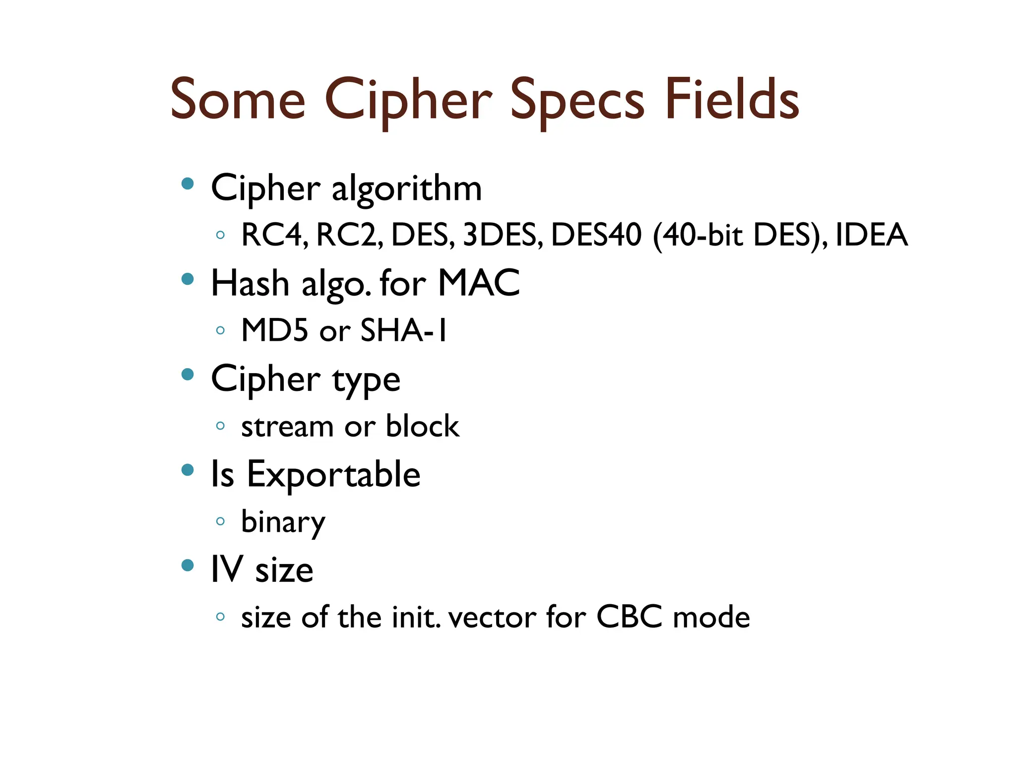 Some Cipher Specs Fields
 Cipher algorithm
◦ RC4, RC2, DES, 3DES, DES40 (40-bit DES), IDEA
 Hash algo. for MAC
◦ MD5 or SHA-1
 Cipher type
◦ stream or block
 Is Exportable
◦ binary
 IV size
◦ size of the init. vector for CBC mode
 