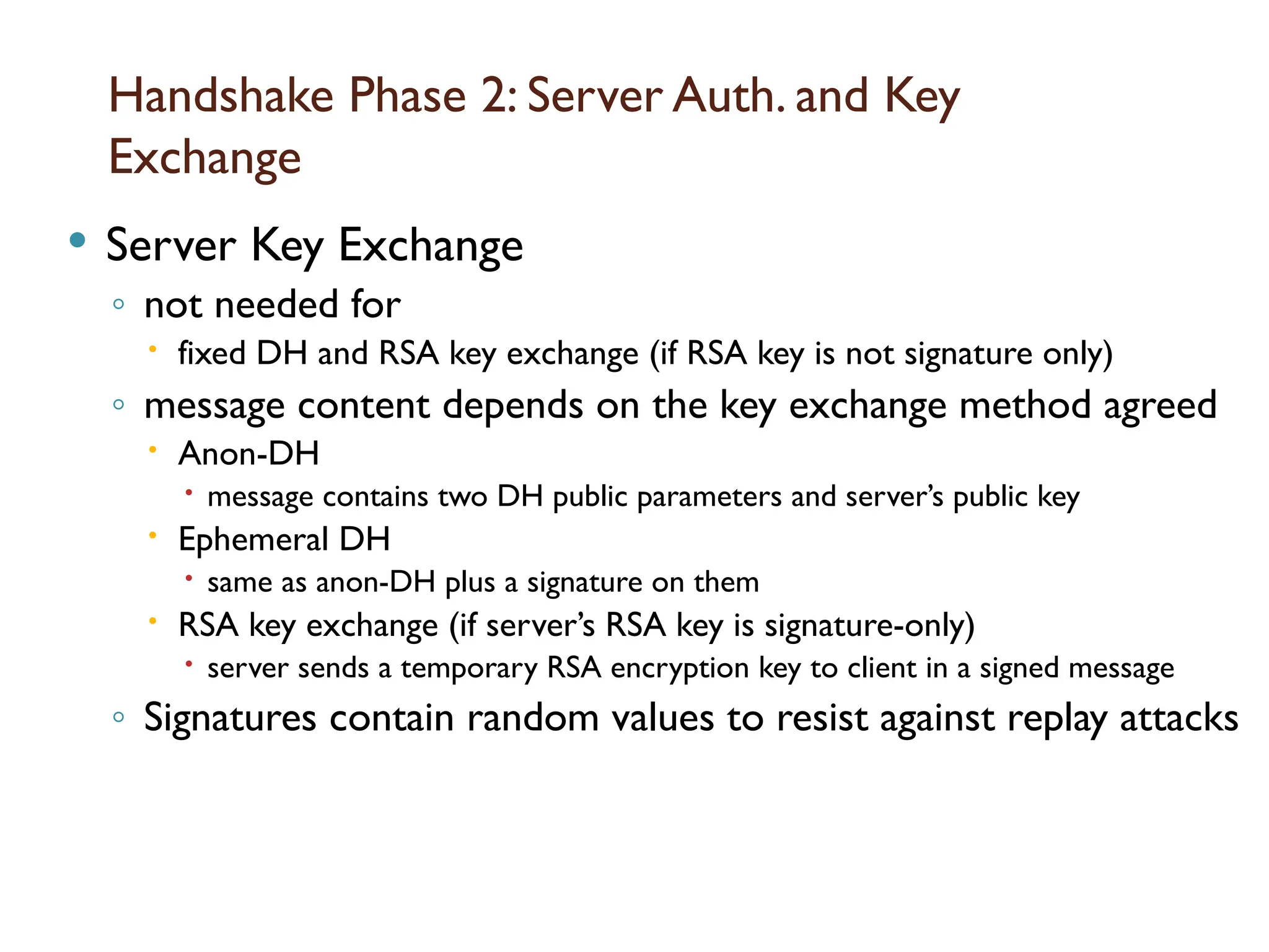 Handshake Phase 2: Server Auth. and Key
Exchange
 Server Key Exchange
◦ not needed for
 fixed DH and RSA key exchange (if RSA key is not signature only)
◦ message content depends on the key exchange method agreed
 Anon-DH
 message contains two DH public parameters and server’s public key
 Ephemeral DH
 same as anon-DH plus a signature on them
 RSA key exchange (if server’s RSA key is signature-only)
 server sends a temporary RSA encryption key to client in a signed message
◦ Signatures contain random values to resist against replay attacks
 