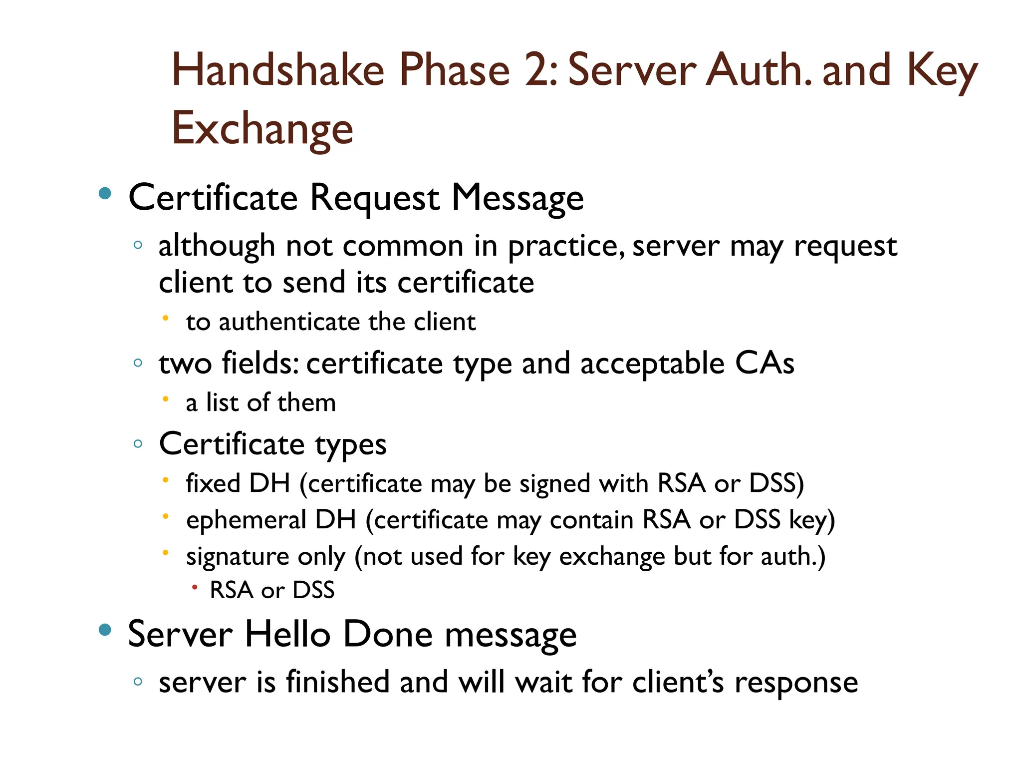 Handshake Phase 2: Server Auth. and Key
Exchange
 Certificate Request Message
◦ although not common in practice, server may request
client to send its certificate
 to authenticate the client
◦ two fields: certificate type and acceptable CAs
 a list of them
◦ Certificate types
 fixed DH (certificate may be signed with RSA or DSS)
 ephemeral DH (certificate may contain RSA or DSS key)
 signature only (not used for key exchange but for auth.)
 RSA or DSS
 Server Hello Done message
◦ server is finished and will wait for client’s response
 