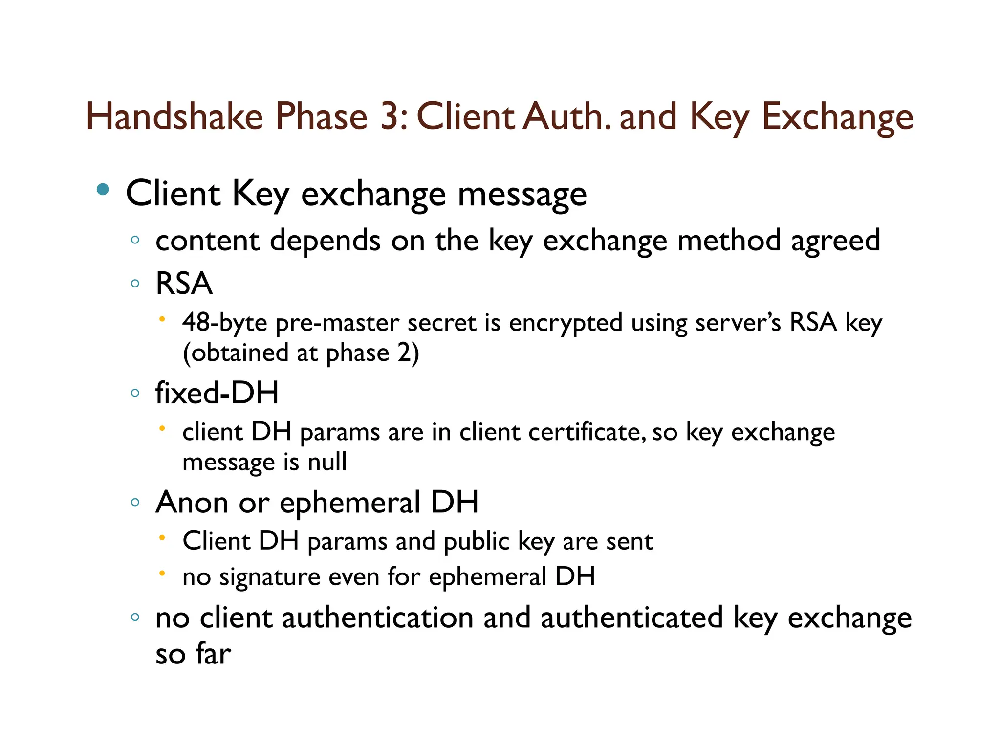 Handshake Phase 3: Client Auth. and Key Exchange
 Client Key exchange message
◦ content depends on the key exchange method agreed
◦ RSA
 48-byte pre-master secret is encrypted using server’s RSA key
(obtained at phase 2)
◦ fixed-DH
 client DH params are in client certificate, so key exchange
message is null
◦ Anon or ephemeral DH
 Client DH params and public key are sent
 no signature even for ephemeral DH
◦ no client authentication and authenticated key exchange
so far
 