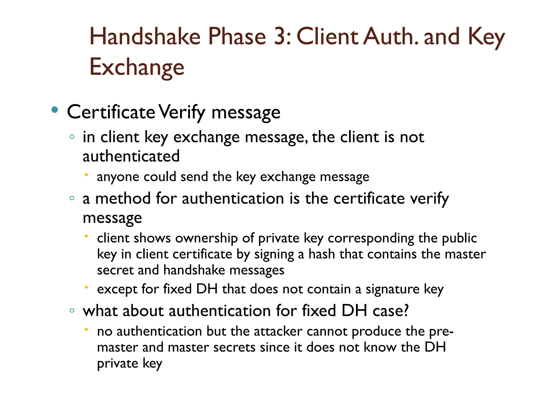 Handshake Phase 3: Client Auth. and Key
Exchange
 CertificateVerify message
◦ in client key exchange message, the client is not
authenticated
 anyone could send the key exchange message
◦ a method for authentication is the certificate verify
message
 client shows ownership of private key corresponding the public
key in client certificate by signing a hash that contains the master
secret and handshake messages
 except for fixed DH that does not contain a signature key
◦ what about authentication for fixed DH case?
 no authentication but the attacker cannot produce the pre-
master and master secrets since it does not know the DH
private key
 